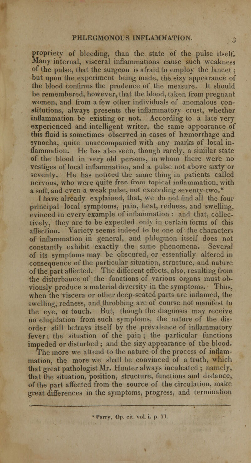 propriety of bleeding, than the state of the pulse itself. Many internal, visceral inflammations cause such weakness of the pulse, that the surgeon is afraid to employ the lancet; but upon the experiment being made, the sizy appearance of the blood confirms the prudence of the measure. It should be remembered, however, (hat the blood, taken from pregnant women, and from a few other individuals of anomalous con- stitutions, always presents the inflammatory crust, whether inflammation be existing or not. According to a late very experienced and intelligent writer, the same appearance of this fluid is sometimes observed in cases of haemorrhage and synocha, quite unaccompanied with any marks of local in- flammation. He has also seen, though rarely, a similar state of the blood in very old persons, in whom there were no vestiges of local inflammation, and a pulse not above sixty or seventy. He has noticed the same thing in patients called nervous, who were quite free from topical inflammation, with a soft, and even a weak pulse, not exceeding seventy-two.* I have already explained, that, we do not find all the four principal local symptoms, pain, heat, redness, and swelling, evinced in every example of inflammation : and that, collec- tively, they are to be expected only in certain forms of this affection. Variety seems indeed to be one of the characters of inflammation in general, and phlegmon itself does not constantly exhibit exactly the same phenomena. Several of its symptoms may be obscured, or essentially altered in consequence of the particular situation, structure, and nature of the part affected. The different effects, also, resulting from the disturbance of the functions of various organs must ob- viously produce a material diversity in the symptoms. Thus, when the viscera or other deep-seated parts are inflamed, the swelling, redness, and throbbing are of course not manifest to the eye, or touch. But, though the diagnosis may receive no elucidation from such symptoms, the nature of the dis- order still betrays itself by the prevalence of inflammatory fever; the situation of the pain; the particular functions impeded or disturbed ; and the sizy appearance of the blood. The more we attend to the nature of the process of inflam- mation, the more we shall be convinced of a truth, which that great pathologist Mr. Hunter always inculcated ; namely, that the situation, position, structure, functions and distance, of the part affected from the source of the circulation, make great differences in the symptoms, progress, and termination ♦Parry, Op. cit. vol. i. p. 71.