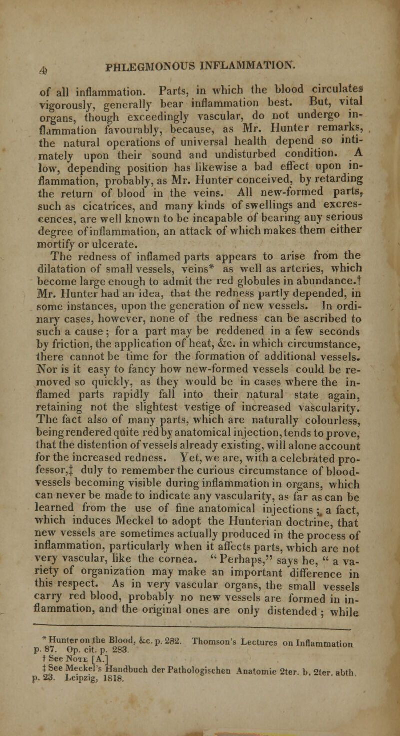 of all inflammation. Parts, in which the blood circulates vigorously, generally bear inflammation best. But, vital organs, though exceedingly vascular, do not undergo in- flammation favourably, because, as Mr. Hunter remarks, the natural operations of universal health depend so inti- mately upon their sound and undisturbed condition. A low, depending position has likewise a bad effect upon in- flammation, probably, as Mr. Hunter conceived, by retarding the return of blood in the veins. All new-formed parts, such as cicatrices, and many kinds of swellings and excres- cences, are well known to be incapable of bearing any serious degree of inflammation, an attack of which makes them either mortify or ulcerate. The redness of inflamed parts appears to arise from the dilatation of small vessels, veins* as well as arteries, which become large enough to admit the red globules in abundance.! Mr. Hunter had an idea, that the redness partly depended, in some instances, upon the generation of new vessels. In ordi- nary cases, however, none of the redness can be ascribed to such a cause ; for a part may be reddened in a few seconds by friction, the application of heat, &c. in which circumstance, there cannot be time for the formation of additional vessels. Nor is it easy to fancy how new-formed vessels could be re- moved so quickly, as they would be in cases where the in- flamed parts rapidly fall into their natural state again, retaining not the slightest vestige of increased vascularity. The fact also of many parts, which are naturally colourless, being rendered quite red by anatomical injection, tends to prove, that the distention of vessels already existing, will alone account for the increased redness. Yet, we are, with a celebrated pro- fessor, J duly to remember the curious circumstance of blood- vessels becoming visible during inflammation in organs, which can never be made to indicate any vascularity, as far as can be learned from the use of fine anatomical injections l a fact, which induces Meckel to adopt the Hunterian doctrine, that new vessels are sometimes actually produced in the process of inflammation, particularly when it affects parts, which are not very vascular, like the cornea.  Perhaps, says he,  a va- riety of organization may make an important difference in this respect. As in very vascular organs, the small vessels carry red blood, probably no new vessels are formed in in- flammation, and the original ones are only distended ; while * Hunter on the Blood, &.c. p. 282. Thomson's Lectures on Inflammation p. 87. Op. cit. p. 283. t See Note [A.] t See Meckel's Handbuch der Pathologischen Anatomie 2ter. b. 2ter abth