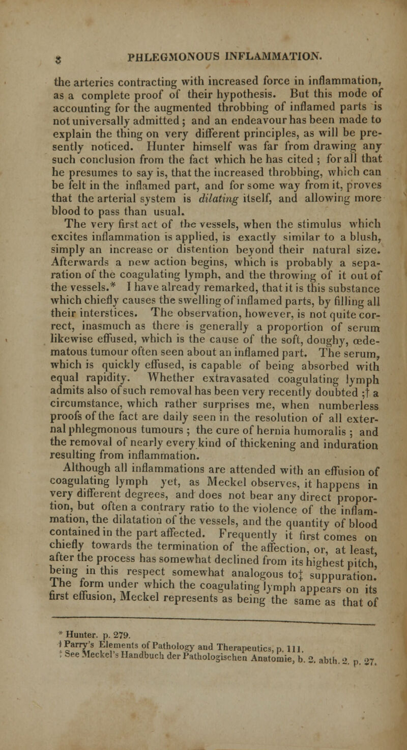 the arteries contracting with increased force in inflammation, as a complete proof of their hypothesis. But this mode of accounting for the augmented throbbing of inflamed parts is not universally admitted; and an endeavour has been made to explain the thing on very different principles, as will be pre- sently noticed. Hunter himself was far from drawing any such conclusion from the fact which he has cited ; for all that he presumes to say is, that the increased throbbing, which can be felt in the inflamed part, and for some way from it, proves that the arterial system is dilating itself, and allowing more blood to pass than usual. The very first act of the vessels, when the stimulus which excites inflammation is applied, is exactly similar to a blush, simply an increase or distention beyond their natural size. Afterwards a new action begins, which is probably a sepa- ration of the coagulating lymph, and the throwing of it out of the vessels.* I have already remarked, that it is this substance which chiefly causes the swelling of inflamed parts, by filling all their interstices. The observation, however, is not quite cor- rect, inasmuch as there is generally a proportion of serum likewise effused, which is the cause of the soft, doughy, cede- matous tumour often seen about an inflamed part. The serum, which is quickly effused, is capable of being absorbed with equal rapidity. Whether extravasated coagulating lymph admits also of such removal has been very recently doubted ;t a circumstance, which rather surprises me, when numberless proofs of the fact are daily seen in the resolution of all exter- nal phlegmonous tumours ; the cure of hernia humoralis ; and the removal of nearly every kind of thickening and induration resulting from inflammation. Although all inflammations are attended with an effusion of coagulating lymph yet, as Meckel observes, it happens in very different degrees, and does not bear any direct propor- tion, but often a contrary ratio to the violence of the inflam- mation, the dilatation of the vessels, and the quantity of blood contained in the part affected. Frequently it first comes on chiefly towards the termination of the affection, or, at least after the process has somewhat declined from its highest pitch' being in this respect somewhat analogous to+ suppuration.' The form under which the coagulating lymph appears on its first effusion, Meckel represents as being the same as that of Hunter, p. 279. i Parry's Elements of Pathology and Therapeutics, p 111