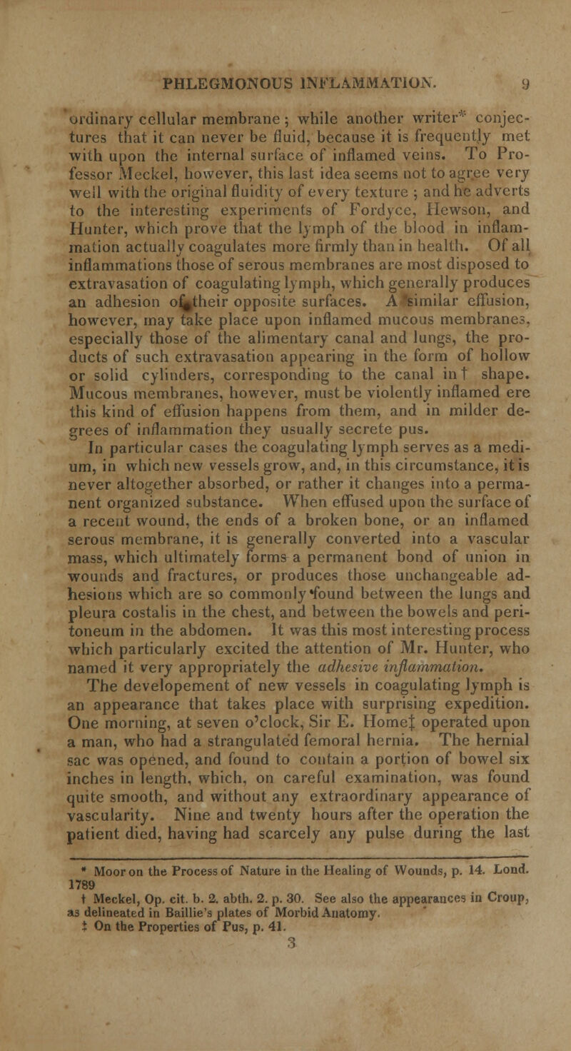 ordinary cellular membrane; while another writer* conjec- tures that it can never be fluid, because it is frequently met with upon the internal surface of inflamed veins. To Pro- fessor Meckel, however, this last idea seems not to agree very well with the original fluidity of every texture ; and he adverts to the interesting experiments of Fordyce, Hewson, and Hunter, which prove that the lymph of the blood in inflam- mation actually coagulates more firmly than in health. Of all inflammations those of serous membranes are most disposed to extravasation of coagulating lymph, which generally produces an adhesion o^their opposite surfaces. A Similar effusion, however, may take place upon inflamed mucous membranes, especially those of the alimentary canal and lungs, the pro- ducts of such extravasation appearing in the form of hollow or solid cylinders, corresponding to the canal int shape. Mucous membranes, however, must be violently inflamed ere this kind of effusion happens from them, and in milder de- grees of inflammation they usually secrete pus. In particular cases the coagulating lymph serves as a medi- um, in which new vessels grow, and, in this circumstance, it is never altogether absorbed, or rather it changes into a perma- nent organized substance. When effused upon the surface of a recent wound, the ends of a broken bone, or an inflamed serous membrane, it is generally converted into a vascular mass, which ultimately forms a permanent bond of union in wounds and fractures, or produces those unchangeable ad- hesions which are so commonly *found between the lungs and pleura costalis in the chest, and between the bowels and peri- toneum in the abdomen. It was this most interesting process which particularly excited the attention of Mr. Hunter, who named it very appropriately the adhesive inflammation. The developement of new vessels in coagulating lymph is an appearance that takes place with surprising expedition. One morning, at seven o'clock, Sir E. HomeJ operated upon a man, who had a strangulated femoral hernia. The hernial sac was opened, and found to contain a portion of bowel six inches in length, which, on careful examination, was found quite smooth, and without any extraordinary appearance of vascularity. Nine and twenty hours after the operation the patient died, having had scarcely any pulse during the last * Moor on the Process of Nature in the Healing of Wounds, p. 14. Lond. 1789 t Meckel, Op. cit. b. 2. abth. 2. p. 30. See also the appearances in Croup, »3 delineated in Baillie's plates of Morbid Anatomy. t On the Properties of Pus, p. 41.