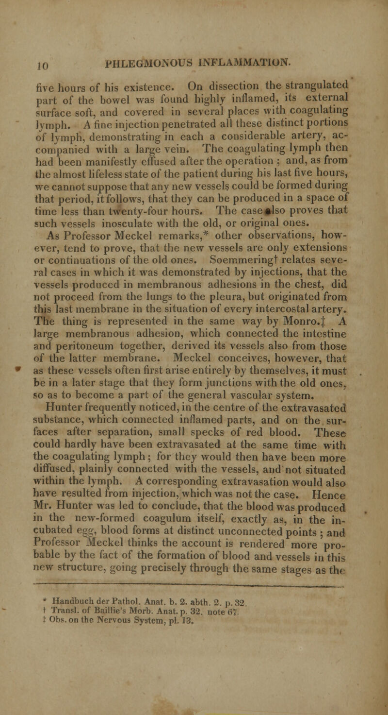 five hours of his existence. On dissection the strangulated part of the bowel was found highly inflamed, its external surface soft, and covered in several places with coagulating lymph. A fine injection penetrated all these distinct portions of lymph, demonstrating in each a considerable artery, ac- companied with a large vein. The coagulating lymph then had been manifestly effused after the operation ; and, as from the almost lifeless state of the patient during his last five hours, we cannot suppose that any new vessels could be formed during that period, it follows, that they can be produced in a space of time less than twenty-four hours. The case^lso proves that such vessels inosculate with the old, or original ones. As Professor Meckel remarks,* other observations, how- ever, tend to prove, that the new vessels are only extensions or continuations of the old ones. Soemmeringt relates seve- ral cases in which it was demonstrated by injections, that the vessels produced in membranous adhesions in the chest, did not proceed from the lungs to the pleura, but originated from this last membrane in the situation of every intercostal artery. The thing is represented in the same way by Monro.J A large membranous adhesion, which connected the intestine and peritoneum together, derived its vessels also from those of the latter membrane. Meckel conceives, however, that as these vessels often first arise entirely by themselves, it must be in a later stage that they form junctions with the old ones, so as to become a part of the general vascular system. Hunter frequently noticed, in the centre of the extravasated substance, which connected inflamed parts, and on the sur- faces after separation, small specks of red blood. These could hardly have been extravasated at the same time with the coagulating lymph; for they would then have been more diffused, plainly connected with the vessels, and not situated within the lymph. A corresponding extravasation would also have resulted from injection, which was not the case. Hence Mr. Hunter was led to conclude, that the blood was produced in the new-formed coagulum itself, exactly as, in the in- cubated egg, blood forms at distinct unconnected points ; and Professor Meckel thinks the account is rendered more pro- bable by the fact of the formation of blood and vessels in this new structure, going precisely through the same stages as the * Handbuch der Pathol. Anat. b. 2. abth. 2. p. 32 t Transl. of Baillie's Morb. Anat. p. 32. note (>T t Obs.on the Nervous System, pi. 13,