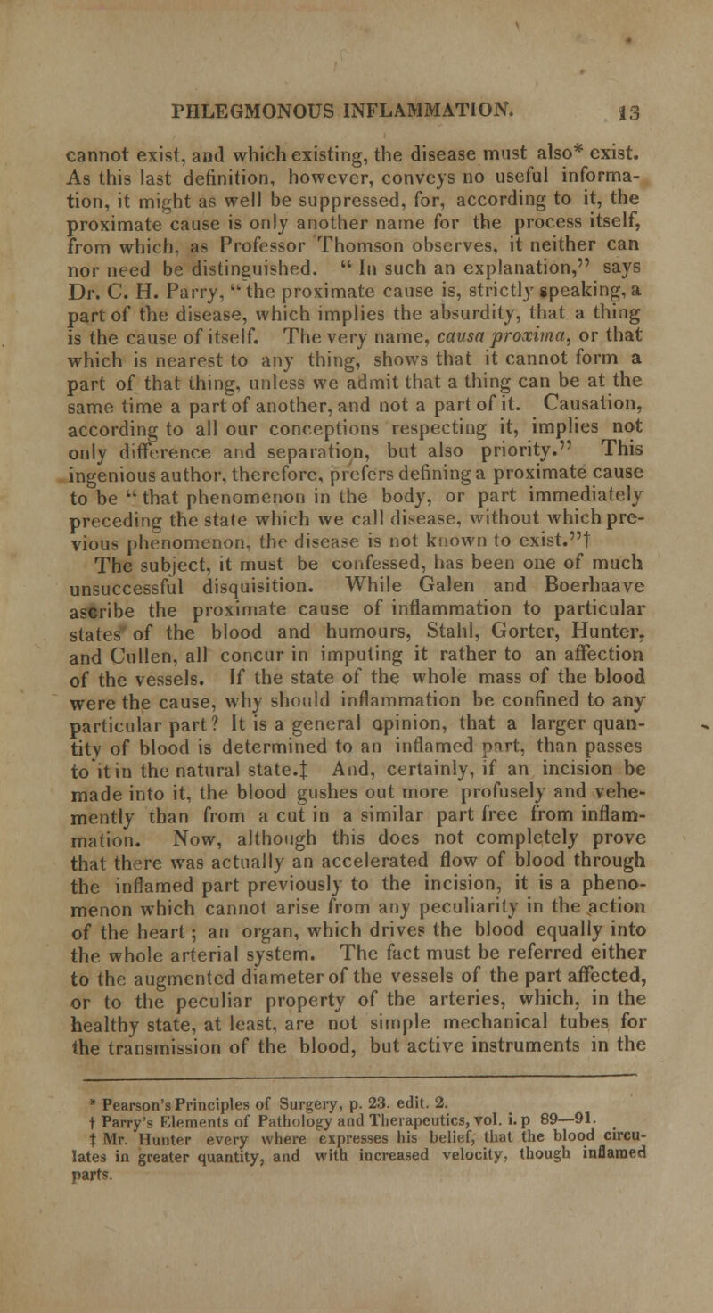 cannot exist, and which existing, the disease must also* exist. As this last definition, however, conveys no useful informa- tion, it might as well be suppressed, for, according to it, the proximate cause is only another name for the process itself, from which, as Professor Thomson observes, it neither can nor need be distinguished.  In such an explanation, says Dr. C. H. Parry, ''the proximate cause is, strictly speaking,a part of the disease, which implies the absurdity, that a thing is the cause of itself. The very name, causa proximo, or that which is nearest to any thing, shows that it cannot form a part of that thing, unless we admit that a thing can be at the same time a part of another, and not a part of it. Causation, according to all our conceptions respecting it, implies not only difference and separation, but also priority. This ingenious author, therefore, prefers defining a proximate cause to be  that phenomenon in the body, or part immediately- preceding the state which we call disease, without which pre- vious phenomenon, the disease is not known to exist.! The subject, it must be confessed, has been one of much unsuccessful disquisition. While Galen and Boerhaave ascribe the proximate cause of inflammation to particular states' of the blood and humours, Stahl, Gorter, Hunter, and Cullen, all concur in imputing it rather to an affection of the vessels. If the state of the whole mass of the blood were the cause, why should inflammation be confined to any- particular part? It is a general opinion, that a larger quan- tity of blood is determined to an inflamed o^rt, than passes to it in the natural state.i And, certainly, if an incision be made into it, the blood gushes out more profusely and vehe- mently than from a cut in a similar part free from inflam- mation. Now, although this does not completely prove that there was actually an accelerated flow of blood through the inflamed part previously to the incision, it is a pheno- menon which cannot arise from any peculiarity in the action of the heart; an organ, which drives the blood equally into the whole arterial system. The fact must be referred either to the augmented diameter of the vessels of the part affected, or to the peculiar property of the arteries, which, in the healthy state, at least, are not simple mechanical tubes for the transmission of the blood, but active instruments in the * Pearson's Principles of Surgery, p. 23. edit. 2. t Parry's Elements of Pathology and Therapeutics, vol. i. p 89—91. t Mr. Hunter every where expresses his belief, that the blood circu- lates in greater quantity, and with increased velocity, though inflamed parts.