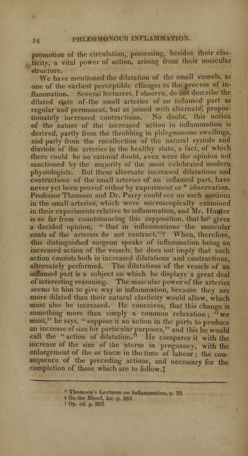 promotion of the circulation,, possessing, besides their elas- ticity, a vital power of action, arising from their muscular structure. We have mentioned the dilatation of the small vessels, as one of the earliest perceptible changes in the process of in- flammation. Several lecturers, 1 observe, do not describe the dilated state of-the small arteries of an inflamed part as regular and permanent, but as joined with alternate, propor- tionately increased contractions. No doubt, this notion of the nature of the increased action in inflammation is derived, partly from the throbbing in phlegmonous swellings, and parly from the recollection of the natural systole and diastole of the arteries in the healthy state, a fact, of which there could be no rational doubt, even were the opinion not sanctioned by the majority of the most celebrated modern physiologists. But these alternate increased dilatations and contractions of the small arteries of an inflamed part, have never yet been proved either by experiment or* observation. Professor Thomson and Dr. Parry could see no such motions in the small arteries, which were microscopically examined in their experiments relative to inflammation, and Mr. Hunter is so far from countenancing this supposition, that he gives a decided opinion,  that in inflammations the muscular coats of the arteries do not contract.t When, therefore, this distinguished surgeon speaks of inflammation being an increased action of the vessels, he does not imply that such action consists both in increased dilatations and contractions, alternately performed. The dilatations of the vessels of an inflamed part is a subject on which he displays a great deal of interesting reasoning. The muscular power of the arteries seems to him to give way in inflammation, because they are more dilated than their natural elasticity would allow, which must also be increased. He conceives, that this change is • something more than simply a common relaxation; we must, he says,  suppose it an action in the parts to produce an increase of size for particular purposes, and this he would call the  action of dilatation. He compares it with the increase of the size of the uterus in pregnancy, with the enlargement of the os tineas in the time of labour ; the con- sequence of the preceding actions, and necessary for the completion of those which are to follow.J * Thomson's Lectures on Inflammation, p. 73 + Ou the Blood, he. p. 283. I Op. cit. p. 282.