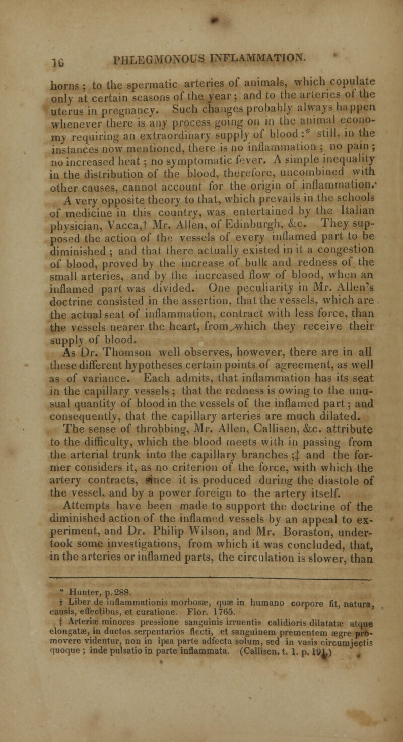 horns ; to the spermatic arteries of animals, which copulate only at certain seasons of the year; and to the arteries ot the uterus in pregnancy. Such changes probably always happen whenever there is any process going on in the animal econo- my requiring an extraordinary supply of blood :* still, in the instances now mentioned, there is no inflammation ; no pain ; no increased heat; no symptomatic fever. A simple inequality in the distribution of the blood, therefore, uncombined with other causes, cannot account for the origin of inflammation/ A very opposite theory to that, which prevails in the schools of medicine in this country, was entertained by the Italian physician, Vacca,t Mr. Allen, of Edinburgh, &c. They sup- posed the action of the vessels of every inflamed part to be diminished ; and that there actually existed in it a congestion of blood, proved by the increase of bulk and redness of the small arteries, and by the increased flow of blood, when an inflamed part was divided. One peculiarity in Mr. Allen's doctrine consisted in the assertion, that the vessels, which are the actual seat of inflammation, contract with less force, than the vessels nearer the heart, from^which they receive their supply of blood. As Dr. Thomson well observes, however, there are in all these different hypotheses certain points of agreement, as well as of variance. Each admits, that inflammation has its seat in the capillary vessels ; that the redness is owing to the unu- sual quantity of blood in the vessels of the inflamed part; and consequently, that the capillary arteries are much dilated. The sense of throbbing, Mr. Allen, Callisen, &c. attribute to the difficulty, which the blood meets with in passing from the arterial trunk into the capillary branches ;J and the for- mer considers it, as no criterion of the force, with which the artery contracts, since it is produced during the diastole of the vessel, and by a power foreign to the artery itself. Attempts have been made to support the doctrine of the diminished action of the inflamed vessels by an appeal to ex- periment, and Dr. Philip Wilson, and Mr. Boraston, under- took some investigations, from which it was concluded, that, in the arteries or inflamed parts, the circulation is slower, than * Hunter, p. 288. i Liber de inflammationis niorbosae, quae in humano corpore fit, natura causis, effectibus, et curatione. Flor. 1765. t Arteriae minores pressione sanguinis irruentis calidioris dilatatae atque elongatae, in ductos serpentarios flecti, et sanguinem prementem aegre »rt>- movere videntur, non in ipsa parte adfecta solum, sed in vasis circumjectis