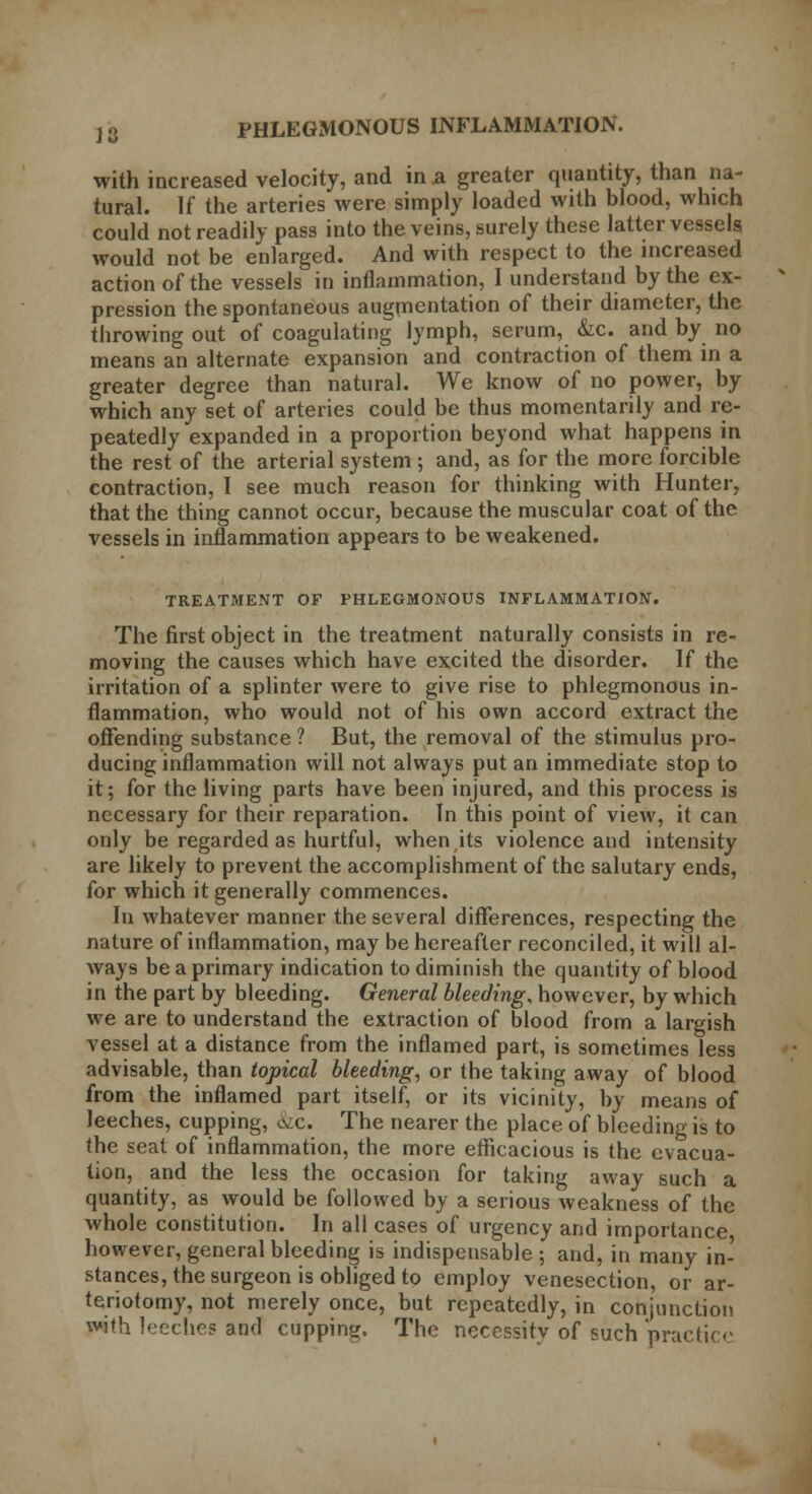 with increased velocity, and in a greater quantity, than na- tural. If the arteries were simply loaded with blood, which could not readily pass into the veins, surely these latter vessels would not be enlarged. And with respect to the increased action of the vessels in inflammation, I understand by the ex- pression the spontaneous augmentation of their diameter, the throwing out of coagulating lymph, serum, &c. and by no means an alternate expansion and contraction of them in a greater degree than natural. We know of no power, by which any set of arteries could be thus momentarily and re- peatedly expanded in a proportion beyond what happens in the rest of the arterial system ; and, as for the more forcible contraction, I see much reason for thinking with Hunter, that the thing cannot occur, because the muscular coat of the vessels in inflammation appears to be weakened. TREATMENT OF PHLEGMONOUS INFLAMMATION. The first object in the treatment naturally consists in re- moving the causes which have excited the disorder. If the irritation of a splinter were to give rise to phlegmonous in- flammation, who would not of his own accord extract the offending substance ? But, the removal of the stimulus pro- ducing inflammation will not always put an immediate stop to it; for the living parts have been injured, and this process is necessary for their reparation. In this point of view, it can only be regarded as hurtful, when its violence and intensity are likely to prevent the accomplishment of the salutary ends, for which it generally commences. In whatever manner the several differences, respecting the nature of inflammation, may be hereafter reconciled, it will al- ways be a primary indication to diminish the quantity of blood in the part by bleeding. General bleeding, however, by which we are to understand the extraction of blood from a largish vessel at a distance from the inflamed part, is sometimes less advisable, than topical bleeding, or the taking away of blood from the inflamed part itself, or its vicinity, by means of leeches, cupping, &c. The nearer the place of bleeding is to the seat of inflammation, the more efficacious is the evacua- tion, and the less the occasion for taking away such a quantity, as would be followed by a serious weakness of the whole constitution. In all cases of urgency and importance however, general bleeding is indispensable ; and, in many in- stances, the surgeon is obliged to employ venesection, or ar- teriotomy, not merely once, but repeatedly, in conjunction with leeches and cupping. The necessity of such practice