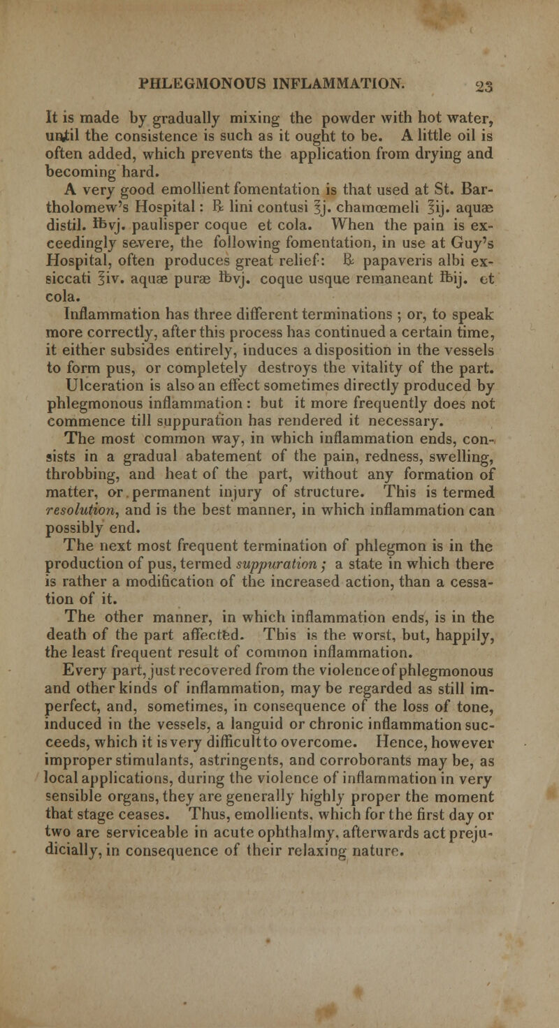 It is made by gradually mixing the powder with hot water, unjtil the consistence is such as it ought to be. A little oil is often added, which prevents the application from drying and becoming hard. A very good emollient fomentation is that used at St. Bar- tholomew's Hospital: R lini contusi ^j. chamoemeli lij. aquae distil, foyj. paulisper coque et cola. When the pain is ex- ceedingly severe, the following fomentation, in use at Guy's Hospital, often produces great relief: R papaveris albi ex- siccati 5iv. aquae purae ibyj. coque usque remaneant fbij. et cola. Inflammation has three different terminations ; or, to speak more correctly, after this process has continued a certain time, it either subsides entirely, induces a disposition in the vessels to form pus, or completely destroys the vitality of the part. Ulceration is also an effect sometimes directly produced by phlegmonous inflammation : but it more frequently does not commence till suppuration has rendered it necessary. The most common way, in which inflammation ends, con- sists in a gradual abatement of the pain, redness, swelling, throbbing, and heat of the part, without any formation of matter, or.permanent injury of structure. This is termed resolution, and is the best manner, in which inflammation can possibly end. The next most frequent termination of phlegmon is in the production of pus, termed suppuration; a state in which there is rather a modification of the increased action, than a cessa- tion of it. The other manner, in which inflammation ends, is in the death of the part affected. This is the worst, but, happily, the least frequent result of common inflammation. Every part, just recovered from the violence of phlegmonous and other kinds of inflammation, may be regarded as still im- perfect, and, sometimes, in consequence of the loss of tone, induced in the vessels, a languid or chronic inflammation suc- ceeds, which it is very difficultto overcome. Hence, however improper stimulants, astringents, and corroborants may be, as local applications, during the violence of inflammation in very sensible organs, they are generally highly proper the moment that stage ceases. Thus, emollients, which for the first day or two are serviceable in acute ophthalmy, afterwards act preju- dicially, in consequence of their relaxing nature.