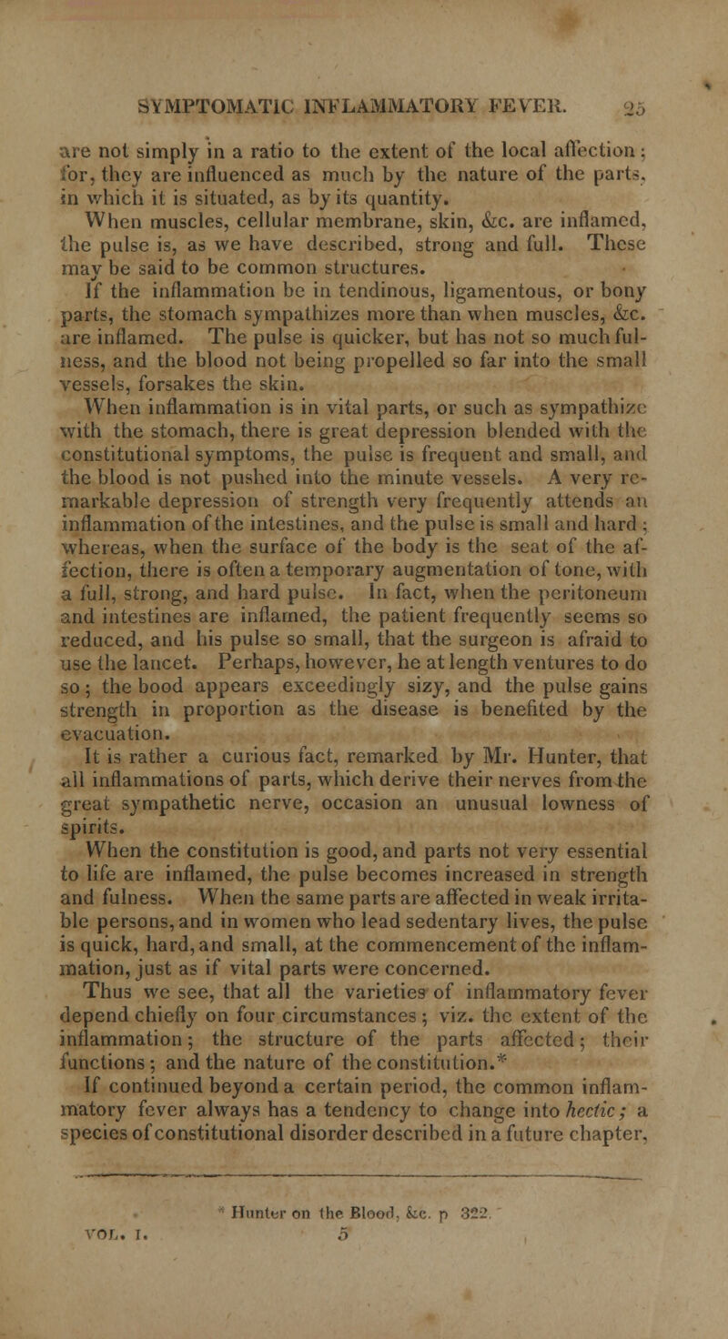 are not simply in a ratio to the extent of the local affection: for, they are influenced as much by the nature of the parts, in which it is situated, as by its quantity. When muscles, cellular membrane, skin, &c. are inflamed, the pulse is, as we have described, strong and full. These mav be said to be common structures. If the inflammation be in tendinous, ligamentous, or bony parts, the stomach sympathizes more than when muscles, &c. are inflamed. The pulse is quicker, but has not so much ful- ness, and the blood not being propelled so far into the small vessels, forsakes the skin. When inflammation is in vital parts, or such as sympathize with the stomach, there is great depression blended with the constitutional symptoms, the pulse is frequent and small, and the blood is not pushed into the minute vessels. A very re- markable depression of strength very frequently attends an inflammation of the intestines, and the pulse is small and hard ; whereas, when the surface of the body is the seat of the af- fection, there is often a temporary augmentation of tone, with a full, strong, and hard pulse. In fact, when the peritoneum and intestines are inflamed, the patient frequently seems so reduced, and his pulse so small, that the surgeon is afraid to use the lancet. Perhaps, however, he at length ventures to do so; the bood appears exceedingly sizy, and the pulse gains strength in proportion as the disease is benefited by the evacuation. It is rather a curious fact, remarked by Mr. Hunter, that ail inflammations of parts, which derive their nerves from the great sympathetic nerve, occasion an unusual lowness of spirits. When the constitution is good, and parts not very essential to life are inflamed, the pulse becomes increased in strength and fulness. When the same parts are affected in weak irrita- ble persons, and in women who lead sedentary lives, the pulse is quick, hard, and small, at the commencement of the inflam- mation, just as if vital parts were concerned. Thus we see, that all the varieties of inflammatory fever depend chiefly on four circumstances ; viz. the extent of the inflammation; the structure of the parts affected; then- functions; and the nature of the constitution.* If continued beyond a certain period, the common inflam- matory fever always has a tendency to change into hectic; a species of constitutional disorder described in a future chapter, Hunter on the Blood; fcc. p 322. VOL. I. B