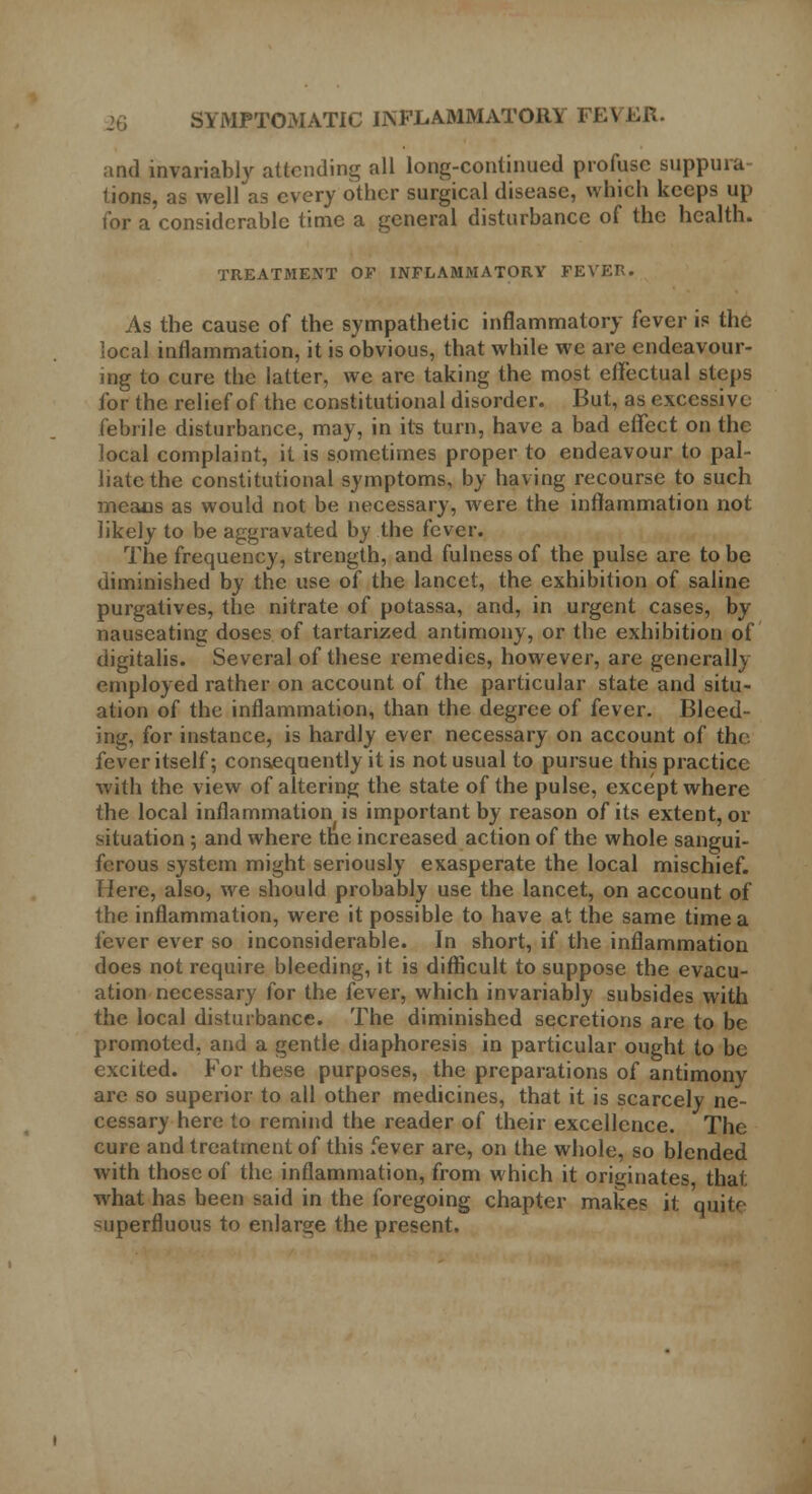 and invariably attending all long-continued profuse suppura- tions, as well as every other surgical disease, which keeps up tor a considerable time a general disturbance of the health. TREATMENT OF INFLAMMATORY FEVER. As the cause of the sympathetic inflammatory fever is the local inflammation, it is obvious, that while we are endeavour- ing to cure the latter, we are taking the most effectual steps for the relief of the constitutional disorder. But, as excessive febrile disturbance, may, in its turn, have a bad effect on the local complaint, it is sometimes proper to endeavour to pal- liate the constitutional symptoms, by having recourse to such means as would not be necessary, were the inflammation not likely to be aggravated by the fever. The frequency, strength, and fulness of the pulse are to be diminished by the use of the lancet, the exhibition of saline purgatives, the nitrate of potassa, and, in urgent cases, by nauseating doses of tartarized antimony, or the exhibition of digitalis. Several of these remedies, however, are generally employed rather on account of the particular state and situ- ation of the inflammation, than the degree of fever. Bleed- ing, for instance, is hardly ever necessary on account of the fever itself; consequently it is not usual to pursue this practice with the view of altering the state of the pulse, except where the local inflammation is important by reason of its extent, or situation ; and where the increased action of the whole sangui- ferous system might seriously exasperate the local mischief. Here, also, we should probably use the lancet, on account of the inflammation, were it possible to have at the same time a fever ever so inconsiderable. In short, if the inflammation does not require bleeding, it is difficult to suppose the evacu- ation necessary for the fever, which invariably subsides with the local disturbance. The diminished secretions are to be promoted, and a gentle diaphoresis in particular ought to be excited. For these purposes, the preparations of antimony arc so superior to all other medicines, that it is scarcely ne- cessary here to remind the reader of their excellence. The cure and treatment of this fever are, on the whole, so blended with those of the inflammation, from which it originates that what has been said in the foregoing chapter makes it quite superfluous to enlarge the present.