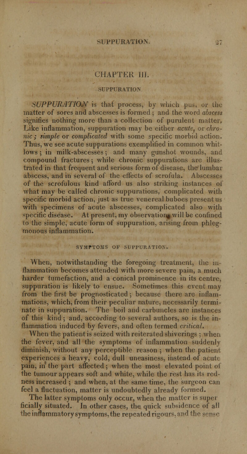 siiPPURATlOiV j; CHAPTER III. SUPPURATION SUPPURATION is that process, by which pus, or the matter of sores and abscesses is formed ; and the word abscess signifies nothing more than a collection of purulent matter. Like inflammation, suppuration may be either acutet or chro- nic ; simple or complicated with some specific morbid action. Thus, we see acute suppurations exemplified in common whit- lows ; in milk-abscesses; and many gunshot wounds, and compound fractures; while chronic suppurations are illus- trated in that frequent and serious form of disease, the lumbar abscess, and in several of the effects of scrofula. Abscesses of the scrofulous kind afford us also striking instances of what may be called chronic suppurations, complicated with specific morbid action, just as true venereal buboes present us with specimens of acute abscesses, complicated also with specific disease. At present, my observation^ will be confined to the simple, acute form of suppuration, arising from phleg- monous inflammation. SYMPTOMS OF SUPPURATJOiN. When, notwithstanding the foregoing treatment, the in- flammation becomes attended with more severe pain, a much harder tumefaction, and a conical prominence in its centre, suppuration is likely to ensue. Sometimes this event may from the first be prognosticated; because there are inflam- mations, which, from their peculiar nature, necessarily termi- nate in suppuration. The boil and carbuncles are instances of this kind; and, according to several authors, so is the in- flammation induced by fevers, and often termed critical. When the patient is seized with reiterated shiverings ; when the fever, and all the symptoms of inflammation suddenly diminish, without any perceptible reason ; when the patient experiences a heavy, cold, dull uneasiness, instead of acute pain, in the part affected; when the most elevated point of the tumour appears soft and white, while the rest has its red- ness increased ; and when, at the same time, the surgeon can feel a fluctuation, matter is undoubtedly already formed. The latter symptoms only occur, when the matter is super ficially situated. In other cases, the quick subsidence of all the inflammatory symptoms, the repeated rigours, and the sense