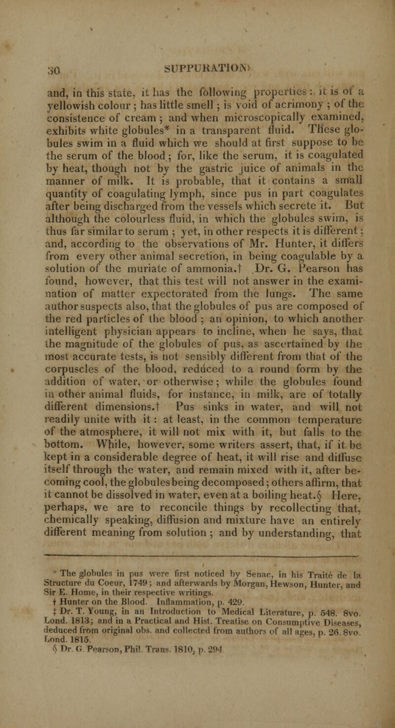 and, in this state, it has the following properties: jl is 01 a yellowish colour ; has little smell ; is void of acrimony ; of the consistence of cream ; and when microscopically examined, exhibits white globules* in a transparent fluid. These glo- bules swim in a fluid which we should at first suppose to be the serum of the blood; for, like the serum, it is coagulated by heat, though not by the gastric juice of animals in the manner of milk. It is probable, that it contains a small quantity of coagulating lymph, since pus in part coagulates after being discharged from the vessels which secrete it. But although the colourless fluid, in which the globules swim, is thus far similar to serum ; yet, in other respects it is different; and, according to the observations of Mr. Hunter, it differs from every other animal secretion, in being coagulable by a solution of the muriate of ammonia.t Dr. G. Pearson has found, however, that this test will not answer in the exami- nation of matter expectorated from the lungs. The same author suspects also, that the globules of pus are composed of the red particles of the blood ; an opinion, to which another intelligent physician appears to incline, when he says, that the magnitude of the globules of pus, as ascertained by the most accurate tests, is not sensibly different from that of the corpuscles of the blood, reduced to a round form by the addition of water, or otherwise; while the globules found in other animal fluids, for instance, in milk, are of totally different dimensions.! Pus sinks in water, and will not readily unite with it: at least, in the common temperature of the atmosphere, it will not mix with it, but falls to the bottom. While, however, some writers assert, that, if it be kept in a considerable degree of heat, it will rise and diffuse itself through the water, and remain mixed with it, after be- coming cool, the globules being decomposed; others aflirm, that it cannot be dissolved in water, even at a boiling heat.§ Here, perhaps, we are to reconcile things by recollecting that, chemically speaking, diffusion and mixture have an entirely different meaning from solution ; and by understanding, that ' The globules in pus were first noticed by Senac, in his Traite de la Structure du Coeur, 1749; and afterwards by Morgan, Hewson, Hunter, and Sir E. Home, in their respective writings. + Hunter on the Blood. Inflammation, p. 429. t Dr. T. Young, in an Introduction to Medical Literature, p. 548. 8vo. Lond. 1813; and in a Practical and Hisl. Treatise on Consumptive Diseases, deduced from original obs. and collected from authors of all ages, p 26 8vo' Lond. 1815. § Dr. G. Pearson, Phil. Trans. 1810, p. 294