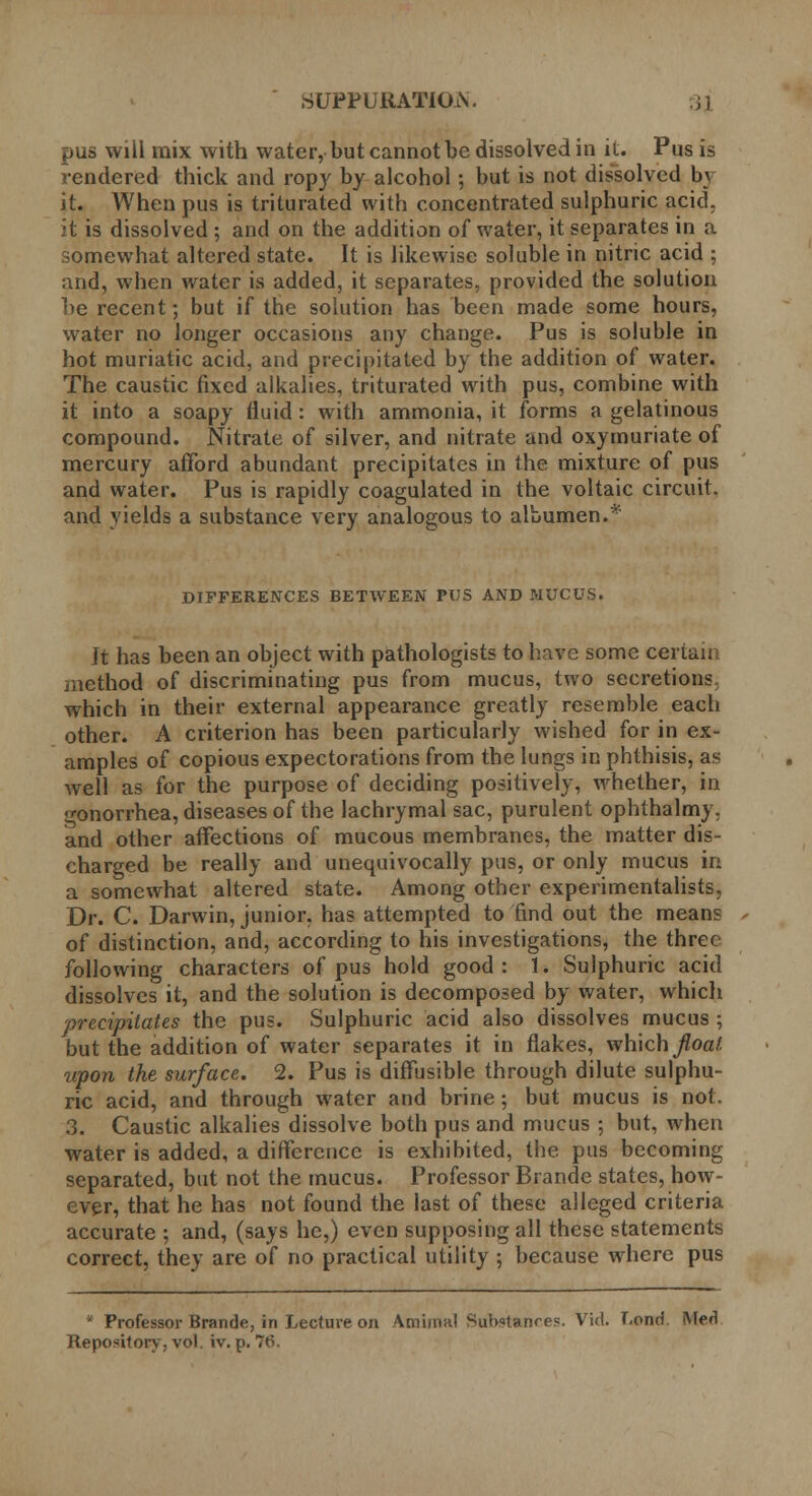 pus will mix with water, but cannot be dissolved in it. Pus is rendered thick and ropy by alcohol; but is not dissolved by it. When pus is triturated with concentrated sulphuric acid, it is dissolved ; and on the addition of water, it separates in a somewhat altered state. It is likewise soluble in nitric acid ; and, when water is added, it separates, provided the solution be recent; but if the solution has been made some hours, water no longer occasions any change. Pus is soluble in hot muriatic acid, and precipitated by the addition of water. The caustic fixed alkalies, triturated with pus, combine with it into a soapy fluid : with ammonia, it forms a gelatinous compound. Nitrate of silver, and nitrate and oxymuriate of mercury afford abundant precipitates in the mixture of pus and water. Pus is rapidly coagulated in the voltaic circuit, and yields a substance very analogous to albumen.* DIFFERENCES BETWEEN PUS AND MUCUS. It has been an object with pathologists to have some certain method of discriminating pus from mucus, two secretions; which in their external appearance greatly resemble each other. A criterion has been particularly wished for in ex- amples of copious expectorations from the lungs in phthisis, as well as for the purpose of deciding positively, whether, in •onorrhea, diseases of the lachrymal sac, purulent ophthalmy. and other affections of mucous membranes, the matter dis- charged be really and unequivocally pus, or only mucus in a somewhat altered state. Among other experimentalists, Dr. C. Darwin, junior, has attempted to find out the means of distinction, and, according to his investigations, the three following characters of pus hold good: 1. Sulphuric acid dissolves it, and the solution is decomposed by water, which precipitates the pus. Sulphuric acid also dissolves mucus ; but the addition of water separates it in flakes, which jloal upon the surface. 2. Pus is diffusible through dilute sulphu- ric acid, and through water and brine; but mucus is not. 3. Caustic alkalies dissolve both pus and mucus ; but, when water is added, a difference is exhibited, the pus becoming separated, but not the mucus. Professor Brande states, how- ever, that he has not found the last of these alleged criteria accurate ; and, (says he,) even supposing all these statements correct, they are of no practical utility ; because where pus ' Professor Brande, in Lecture on Amimal Substances. Vid. T.ond. Med Repository, vol. iv. p. 76.