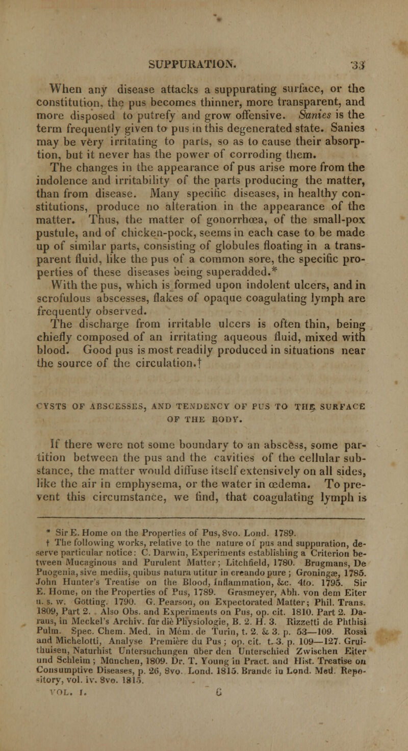 When any disease attacks a suppurating surface, or the constitution, the pus becomes thinner, more transparent, and more disposed to putrefy and grow offensive. Sanies is the term frequently given to pus in this degenerated state. Sanies may be very irritating to parts, so as to cause their absorp- tion, but it never has the power of corroding them. The changes in the appearance of pus arise more from the indolence and irritability of the parts producing the matter, than from disease. Many specific diseases, in healthy con- stitutions, produce no alteration in the appearance of the matter. Thus, the matter of gonorrhoea, of the small-pox pustule, and of chicken-pock, seems in each case to be made up of similar parts, consisting of globules floating in a trans- parent fluid, like the pus of a common sore, the specific pro- perties of these diseases being superadded.* With the pus, which is formed upon indolent ulcers, and in scrofulous abscesses, flakes of opaque coagulating lymph are frequently observed. The discharge from irritable ulcers is often thin, being chiefly composed of an irritating aqueous fluid, mixed with blood. Good pus is most readily produced in situations near the source of the circulation.! CYSTS OF ABSCESSES, AND TENDENCY OF PUS TO THE SURFACE OF THE BODY. If there were not some boundary to an abscess, some par- tition between the pus and the cavities of the cellular sub- stance, the matter would diffuse itself extensively on all sides, like the air in emphysema, or the water in oedema. To pre- vent this circumstance, we rind, that coagulating lymph is * SirE. Home on the Properties of Pus, 8vo. Loud. 1789. t The following works, relative to the nature of pus and suppuration, de- serve particular notice: C. Darwin, Experiments establishing a Criterion be- tween Mucaginous and Purulent Matter; Litchfield, 1780. Brugmans, De Puogenia, sive mediis, quibus natura utitur in creando pure ; Groningae, 1785. John Hunter's Treatise on the Blood, Inflammation, &.c. 4to. 1795. Sir E. Home, on the Properties of Pus, 1789. Grasmeyer, Abh. von dem Eiter u. s. w. Getting. 1790. G. Pearson, on Expectorated Matter; Phil. Trans. 1809, Part 2. Also Obs. and Experiments on Pus, op. cit. 1810. Part 2. Da- raus, In Meckel's Archiv. far diePhysiologie, B. 2. H. 3. Rizzetti de Phthisi Pulm. Spec. Chem. Med. inMem.de Turin, t. 2. it 3. p. 53—109. Rossi and Michelotti, Analyse Premiere du Pus; op. cit. t. 3. p. 109—127. Grui- thuisen, Naturhist Untersuchungen ttber den Unterschied Zwischen Eiter uud Schleirn ; Munchen, 1809. Dr. T. Young in Pract. and Hist. Treatise on Consumptive Diseases, p. 2ti, 8vo- Lond. 1815. Brando iu Lond. Med. Repo- sitory, vol. iv, 8vo. 181i. . r.