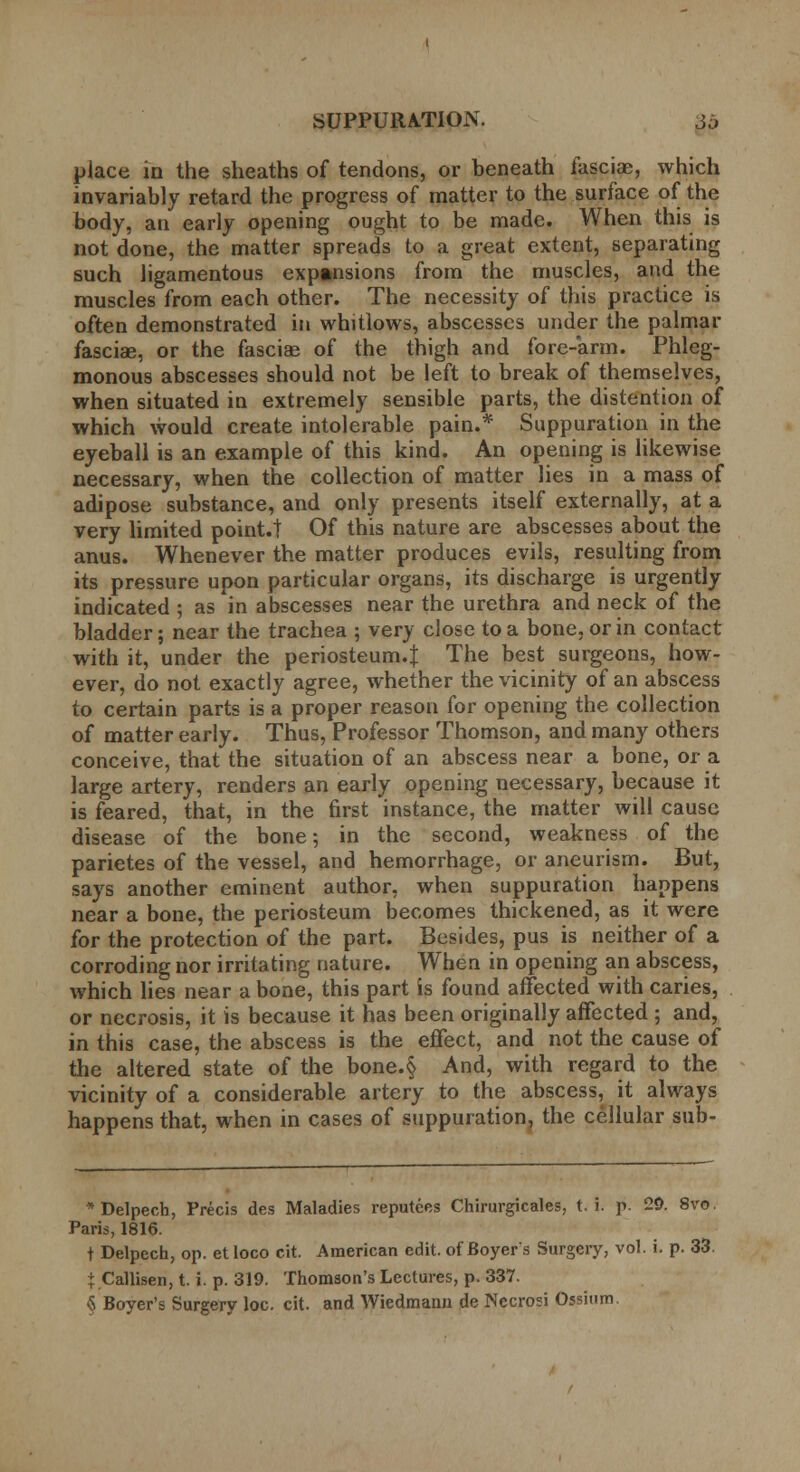 place in the sheaths of tendons, or beneath fasciae, which invariably retard the progress of matter to the surface of the body, an early opening ought to be made. When this is not done, the matter spreads to a great extent, separating such ligamentous expansions from the muscles, and the muscles from each other. The necessity of this practice is often demonstrated in whitlows, abscesses under the palmar fasciae, or the fasciae of the thigh and fore-arm. Phleg- monous abscesses should not be left to break of themselves, when situated in extremely sensible parts, the distention of which would create intolerable pain.* Suppuration in the eyeball is an example of this kind. An opening is likewise necessary, when the collection of matter lies in a mass of adipose substance, and only presents itself externally, at a very limited point.! Of this nature are abscesses about the anus. Whenever the matter produces evils, resulting from its pressure upon particular organs, its discharge is urgently indicated ; as in abscesses near the urethra and neck of the bladder; near the trachea ; very close to a bone, or in contact with it, under the periosteum.! The best surgeons, how- ever, do not exactly agree, whether the vicinity of an abscess to certain parts is a proper reason for opening the collection of matter early. Thus, Professor Thomson, and many others conceive, that the situation of an abscess near a bone, or a large artery, renders an early opening necessary, because it is feared, that, in the first instance, the matter will cause disease of the bone; in the second, weakness of the parietes of the vessel, and hemorrhage, or aneurism. But, says another eminent author, when suppuration happens near a bone, the periosteum becomes thickened, as it were for the protection of the part. Besides, pus is neither of a corroding nor irritating nature. When in opening an abscess, which lies near a bone, this part is found affected with caries, or necrosis, it is because it has been originally affected ; and, in this case, the abscess is the effect, and not the cause of the altered state of the bone.§ And, with regard to the vicinity of a considerable artery to the abscess, it always happens that, when in cases of suppuration, the cellular sub- * Delpech, Precis des Maladies reputees Chirurgicales, t. i. p. 29. 8vo. Paris, 1816. t Delpech, op. etloco cit. American edit, of Boyer's Surgery, vol. i. p. 33. i Callisen, t. i. p. 319. Thomson's Lectures, p. 337. § Boyer's Surgery loc. cit. and Wiedmann de Necrosi Ossium.