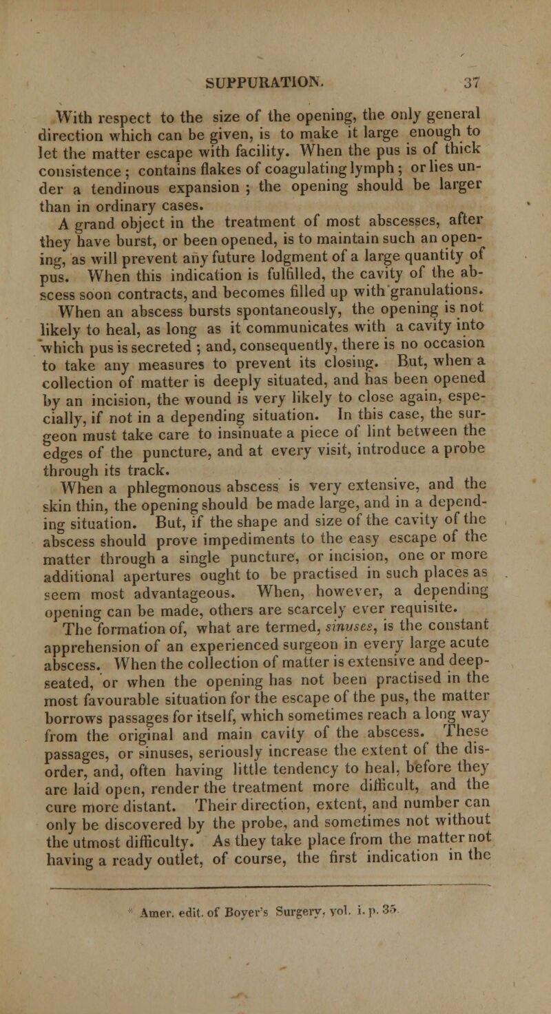 With respect to the size of the opening, the only general direction which can be given, is to make it large enough to let the matter escape with facility. When the pus is of thick consistence ; contains flakes of coagulating lymph ; or lies un- der a tendinous expansion ; the opening should be larger than in ordinary cases. A grand object in the treatment of most abscesses, after they have burst, or been opened, is to maintain such an open- ing, as will prevent any future lodgment of a large quantity of pus. When this indication is fulfilled, the cavity of the ab- scess soon contracts, and becomes filled up with granulations. When an abscess bursts spontaneously, the opening is not likely to heal, as long as it communicates with a cavity into which pus is secreted ; and, consequently, there is no occasion to take any measures to prevent its closing. Rut, when a collection of matter is deeply situated, and has been opened by an incision, the wound is very likely to close again, espe- cially, if not in a depending situation. In this case, the sur- geon must take care to insinuate a piece of lint between the edges of the puncture, and at every visit, introduce a probe through its track. When a phlegmonous abscess is very extensive, and the skin thin, the opening should be made large, and in a depend- ing situation. But, if the shape and size of the cavity of the abscess should prove impediments to the easy escape of the matter through a single puncture, or incision, one or more additional apertures ought to be practised in such places as «eem most advantageous. When, however, a depending opening can be made, others are scarcely ever requisite. The formation of, what are termed, sinuses, is the constant apprehension of an experienced surgeon in every large acute abscess. When the collection of matter is extensive and deep- seated, or when the opening has not been practised in the most favourable situation for the escape of the pus, the matter borrows passages for itself, which sometimes reach a long way from the original and main cavity of the abscess. These passages, or sinuses, seriously increase the extent of the dis- order, and, often having little tendency to heal, before they are laid open, render the treatment more difficult, and the cure more distant. Their direction, extent, and number can only be discovered by the probe, and sometimes not without the utmost difficulty. As they take place from the matter not having a ready outlet, of course, the first indication in the