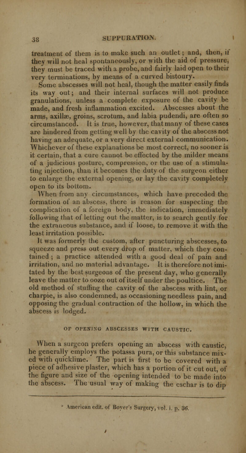 treatment of them is to make such an outlet; and, then, it* they will not heal spontaneously, or with the aid of pressure, they must be traced with a probe, and fairly laid open to their very terminations, by means of a curved bistoury. Some abscesses will not heal, though the matter easily finds its way out; and their internal surfaces will not produce granulations, unless a complete exposure of the cavity be made, and fresh inflammation excited. Abscesses about the arms, axillae, groins, scrotum, and labia pudendi, are often so circumstanced. It is true, however, that many of these cases are hindered from getting well by the cavity of the abscess not having an adequate, or a very direct external communication. Whichever of these explanations be most correct, no sooner is it certain, that a cure cannot be effected by the milder means of a judicious posture, compression, or the use of a stimula- ting injection, than it becomes the duty of the surgeon either to enlarge the external opening, or lay the cavity completely open to its bottom. When from any circumstances, which have preceded the formation of an abscess, there is reason for suspecting the complication of a foreign body, the indication, immediately following that of letting out the matter, is to search gently for the extraneous substance, and if loose, to remove it with the least irritation possible. It was formerly the custom, after puncturing abscesses, to squeeze and press out every drop of matter, which they con- tained ; a practice attended with a good deal of pain and irritation, and no material advantage. It is therefore not imi- tated by the best surgeons of the present day, who generally leave the matter to ooze out of itself under the poultice. The old method of stuffing the cavity of the abscess with lint, or charpie, is also condemned, as occasioning needless pain, and opposing the gradual contraction of the hollow, in which the abscess is lodged. OF OPENING ABSCESSES WITH CAUSTIC. When a surgeon prefers opening an abscess with caustic, he generally employs the potassa pura,orthis substance mix- ed with quicklime. The part is first to be covered with a piece of adhesive plaster, which has a portion of it cut out, of the figure and size of the opening intended to be made into the abscess. The usual way of making the eschar is to dip