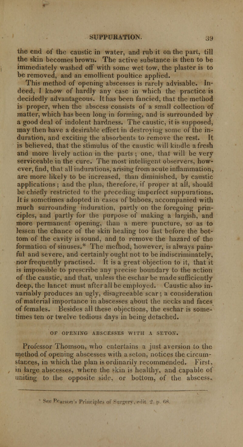 the end of the caustic in water, and rub it on the part, till the skin becomes brown. The active substance is then to be immediately washed off with some wet tow, the plaster is to be removed, and an emollient poultice applied. This method of opening abscesses is rarely advisable. In- deed, I know of hardly any case in which the practice is decidedly advantageous. It has been fancied, that the method is proper, when the abscess consists of a small collection of matter, which has been long in forming, and is surrounded by a good deal of indolent hardness. The caustic, it is supposed, may then have a desirable effect in destroying some of the in- duration, and exciting the absorbents to remove the rest. It is believed, that the stimulus of the caustic will kindle afresh and more lively action in the parts ; one, that will be very serviceable in the cure. The most intelligent observers, how- ever, find, that all indurations, arising from acute inflammation, are more likely to be increased, than diminished, by caustic applications; and the plan, therefore, if proper at all, should be chiefly restricted to the preceding imperfect suppurations. It is sometimes adopted in cases of buboes, accompanied with much surrounding induration, partly on the foregoing prin- ciples, and partly for the purpose of making a largish, and more permanent opening, than a mere puncture, so as to lessen the chance of the skin healing too fast before the bot- tom of the cavity is sound, and to remove the hazard of the formation of sinuses.* The method, however, is always pain- ful and severe, and certainly ought not to be indiscriminately, nor frequently practised. It is a great objection to it, that it is impossible to prescribe any precise boundary to the action of the caustic, and that, unless the eschar be made sufficiently deep, the lancet must after all be employed. Caustic also in- variably produces an ugly, disagreeable scar; a consideration of material importance in abscesses about the necks and faces of females. Besides all these objections, the eschar is some- times ten or twelve tedious days in being detached. OF OPENING ABSCESSES WITH A SETOxV. Professor Thomson, who entertains a just aversion to the method of opening abscesses with a seton, notices the circum- stances, in which the plan is ordinarily recommended. First, in large abscesses, where the skin is healthy, and capable of uniting to the opposite side, or bottom, of the abscess.