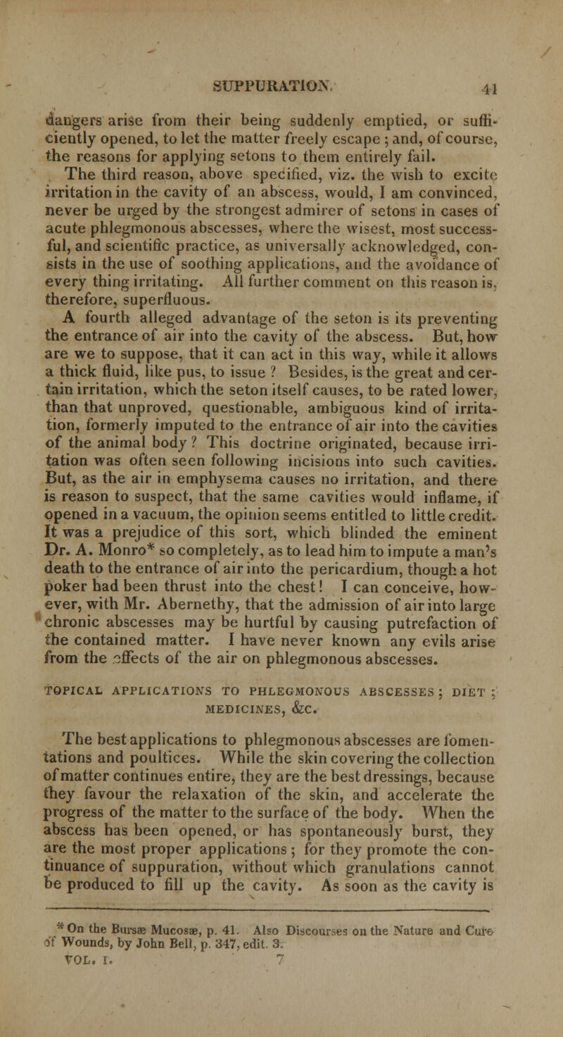 dangers arise from their being suddenly emptied, or suffi- ciently opened, to let the matter freely escape ; and, of course, the reasons for applying setons to them entirely fail. The third reason, above specified, viz. the wish to excite irritation in the cavity of an abscess, would, I am convinced, never be urged by the strongest admirer of setons in cases of acute phlegmonous abscesses, where the wisest, most success- ful, and scientific practice, as universally acknowledged, con- gists in the use of soothing applications, and the avoidance of every thing irritating. All further comment on this reason is. therefore, superfluous. A fourth alleged advantage of the seton is its preventing the entrance of air into the cavity of the abscess. But, how are we to suppose, that it can act in this way, while it allows a thick fluid, like pus, to issue ? Besides, is the great and cer- tain irritation, which the seton itself causes, to be rated lower, than that unproved, questionable, ambiguous kind of irrita- tion, formerly imputed to the entrance of air into the cavities of the animal body? This doctrine originated, because irri- tation was often seen following incisions into such cavities. But, as the air in emphysema causes no irritation, and there is reason to suspect, that the same cavities would inflame, if opened in a vacuum, the opinion seems entitled to little credit It was a prejudice of this sort, which blinded the eminent Dr. A. Monro* so completely, as to lead him to impute a man's death to the entrance of air into the pericardium, though a hot poker had been thrust into the chest! I can conceive, how- ever, with Mr. Abernethy, that the admission of air into large chronic abscesses may be hurtful by causing putrefaction of the contained matter. I have never known any evils arise from the .effects of the air on phlegmonous abscesses. TOPICAL APPLICATIONS TO PHLEGMONOUS ABSCESSES ; DIET :. MEDICINES, &C. The best applications to phlegmonous abscesses are fomen- tations and poultices. While the skin covering the collection of matter continues entire, they are the best dressings, because they favour the relaxation of the skin, and accelerate the progress of the matter to the surface of the body. When the abscess has been opened, or has spontaneously burst, they are the most proper applications ; for they promote the con- tinuance of suppuration, without which granulations cannot be produced to fill up the cavity. As soon as the cavity is *On the Bursae Mucosae, p. 41. Also Discourses on the Nature and Curo M Wounds, by John Bell, p. 347, edit. 3.