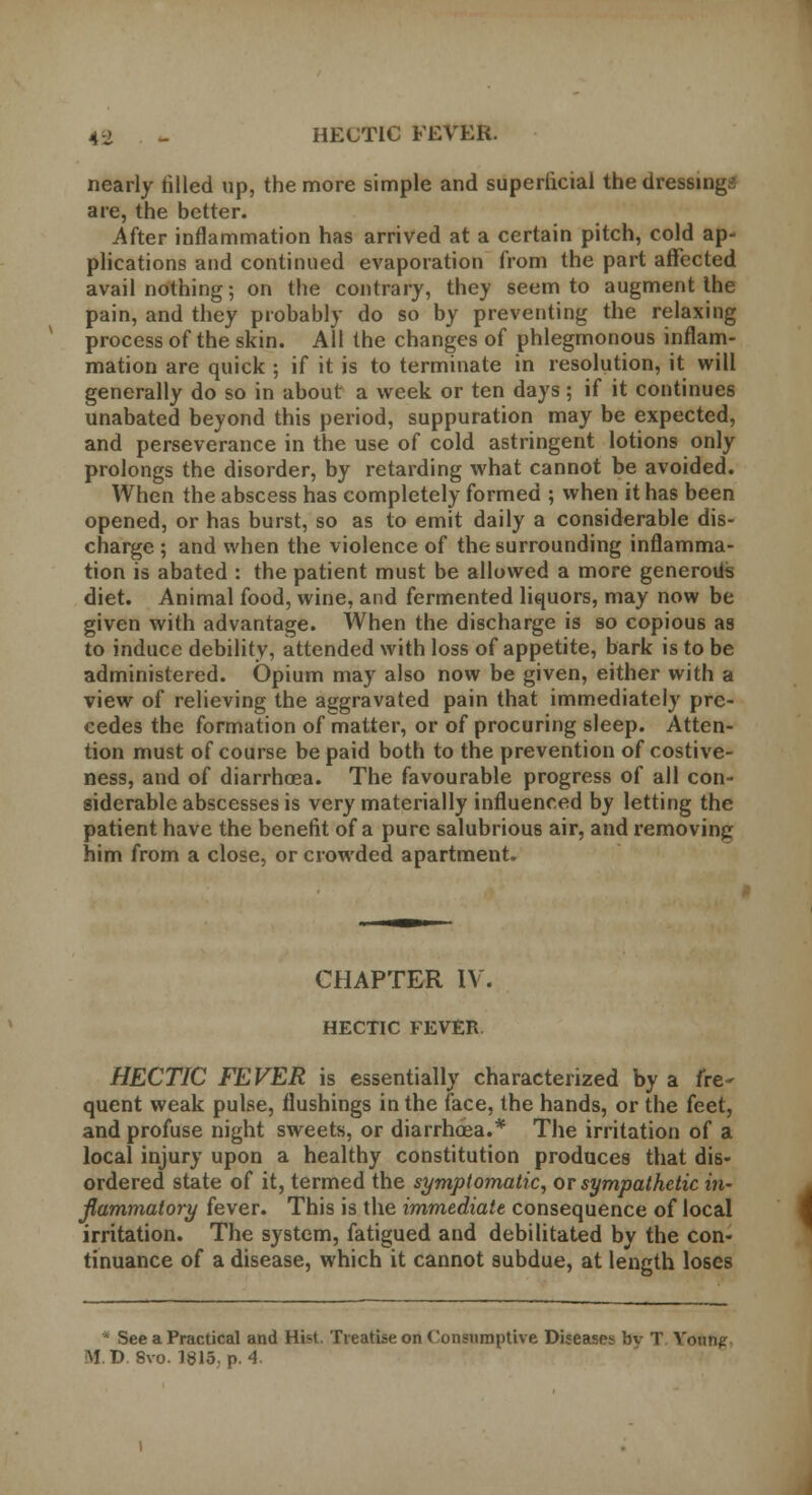 nearly tilled up, the more simple and superficial the dressings are, the better. After inflammation has arrived at a certain pitch, cold ap- plications and continued evaporation from the part affected avail nothing; on the contrary, they seem to augment the pain, and they probably do so by preventing the relaxing process of the skin. All the changes of phlegmonous inflam- mation are quick ; if it is to terminate in resolution, it will generally do so in about a week or ten days; if it continues unabated beyond this period, suppuration may be expected, and perseverance in the use of cold astringent lotions only prolongs the disorder, by retarding what cannot be avoided. When the abscess has completely formed ; when it has been opened, or has burst, so as to emit daily a considerable dis- charge ; and when the violence of the surrounding inflamma- tion is abated : the patient must be allowed a more generous diet. Animal food, wine, and fermented liquors, may now be given with advantage. When the discharge is so copious as to induce debility, attended with loss of appetite, bark is to be administered. Opium may also now be given, either with a view of relieving the aggravated pain that immediately pre- cedes the formation of matter, or of procuring sleep. Atten- tion must of course be paid both to the prevention of costive- ness, and of diarrhoea. The favourable progress of all con- siderable abscesses is very materially influenced by letting the patient have the benefit of a pure salubrious air, and removing him from a close, or crowded apartment. CHAPTER IV. HECTIC FEVER HECTIC FEVER is essentially characterized by a fre- quent weak pulse, flushings in the face, the hands, or the feet, and profuse night sweets, or diarrhoea.* The irritation of a local injury upon a healthy constitution produces that dis- ordered state of it, termed the symptomatic, or sympathetic in- flammatory fever. This is the immediate consequence of local irritation. The system, fatigued and debilitated by the con- tinuance of a disease, which it cannot subdue, at length loses * See a Practical and Hist. Treatise on Consumptive Diseases bv T Young