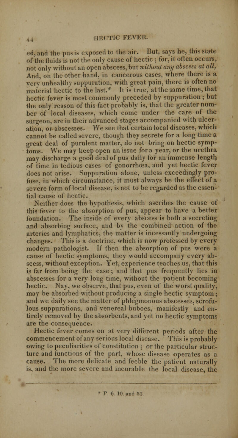 ed. and the pus is exposed to the air. But, says he, this state of the fluids is not the only cause of hectic ; for, it often occurs, not only without an open abscess, but without any abscess at all. And, on the other hand, in cancerous cases, where there is a very unhealthy suppuration, with great pain, there is often no material hectic to the last.* It is true, at the same time, that hectic fever is most commonly preceded by suppuration ; but the only reason of this fact probably is, that the greater num- ber of local diseases, which come under the care of the surgeon, are in their advanced stages accompanied with ulcer- ation, or abscesses. We see that certain local diseases, which cannot be called severe, though they secrete for a long time a great deal of purulent matter, do not bring on hectic symp- toms. We may keep open an issue for a year, or the urethra may discharge a good deal of pus daily for an immense length of time in tedious cases of gonorrhoea, and yet hectic fever does not arise. Suppuration alone, unless exceedingly pro- fuse, in which circumstance, it must always be the effect of a severe form of local disease, is not to be regarded as the essen- tial cause of hectic. Neither does the hypothesis, which ascribes the cause of this (ever to the absorption of pus, appear to have a better foundation. The inside of every abscess is both a secreting and absorbing surface, and by the combined action of the arteries and lymphatics, the matter is incessantly undergoing changes. This is a doctrine, which is now professed by every modern pathologist. If then the absorption of pus were a cause of hectic symptoms, they would accompany every ab- scess, without exception. Yet, experience teaches us, that this is far from being the case; and that pus frequently lies in abscesses for a very long time, without the patient becoming hectic. Nay, we observe, that pus, even of the worst quality, may be absorbed without producing a single hectic symptom ; and we daily see the matter of phlegmonous abscesses, scrofu- lous suppurations, and venereal buboes, manifestly and en- tirely removed by the absorbents, and yet no hectic symptoms are the consequence. Hectic fever comes on at very different periods after the commencement of any serious local disease. This is probably owing to peculiarities of constitution ; or the particular struc- ture and functions of the part, whose disease operates as a cause. The more delicate and feeble the patient naturally is, and the more severe and incurable the local disease, the P. §. 10. and 63