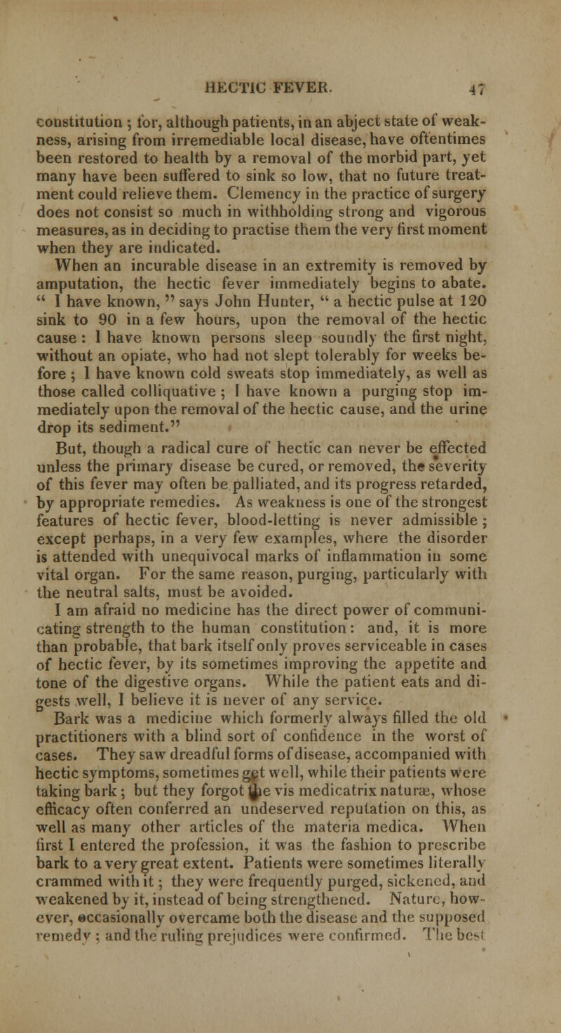 constitution ; lor, although patients, in an abject state of weak- ness, arising from irremediable local disease, have oftentimes been restored to health by a removal of the morbid part, yet many have been suffered to sink so low, that no future treat- ment could relieve them. Clemency in the practice of surgery does not consist so much in withholding strong and vigorous measures, as in deciding to practise them the very first moment when they are indicated. When an incurable disease in an extremity is removed by amputation, the hectic fever immediately begins to abate. 1 have known, says John Hunter, a hectic pulse at 120 sink to 90 in a few hours, upon the removal of the hectic cause : 1 have known persons sleep soundly the first night, without an opiate, who had not slept tolerably for weeks be- fore ; 1 have known cold sweats stop immediately, as well as those called colliquative ; 1 have known a purging stop im- mediately upon the removal of the hectic cause, and the urine drop its sediment. But, though a radical cure of hectic can never be effected unless the primary disease be cured, or removed, the severity of this fever may often be palliated, and its progress retarded, by appropriate remedies. As weakness is one of the strongest features of hectic fever, blood-letting is never admissible ; except perhaps, in a very few examples, where the disorder is attended with unequivocal marks of inflammation in some vital organ. For the same reason, purging, particularly with the neutral salts, must be avoided. I am afraid no medicine has the direct power of communi- cating strength to the human constitution: and, it is more than probable, that bark itself only proves serviceable in cases of hectic fever, by its sometimes improving the appetite and tone of the digestive organs. While the patient eats and di- gests well, I believe it is never of any service. Bark was a medicine which formerly always filled the old practitioners with a blind sort of confidence in the worst of cases. They saw dreadful forms of disease, accompanied with hectic symptoms, sometimes get well, while their patients were taking bark; but they forgone vis medicatrix naturae, whose efficacy often conferred an undeserved reputation on this, as well as many other articles of the materia medica. When first I entered the profession, it was the fashion to prescribe bark to a very great extent. Patients were sometimes literally crammed with it; they were frequently purged, sickened, and weakened by it, instead of being strengthened. Nature, how- ever, occasionally overcame both the disease and the supposed vemedy ; and the ruling prejudices were confirmed. The bc-f