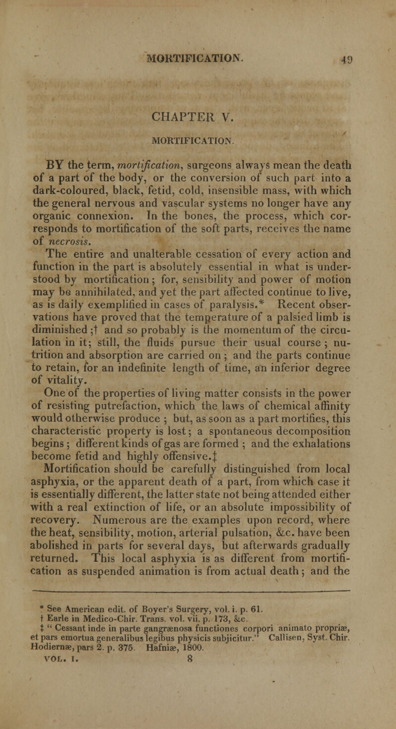 CHAPTER V. MORTIFICATION. BY the term, mortification, surgeons always mean the death of a part of the body, or the conversion of such part into a dark-coloured, black, fetid, cold, insensible mass, with which the general nervous and vascular systems no longer have any organic connexion. In the bones, the process, which cor- responds to mortification of the soft parts, receives the name of necrosis. The entire and unalterable cessation of every action and function in the part is absolutely essential in what is under- stood by mortification; for, sensibility and power of motion may be annihilated, and yet the part affected continue to live, as is daily exemplified in cases of paralysis.* Recent obser- vations have proved that the temperature of a palsied limb is diminished ;t and so probably is the momentum of the circu- lation in it; still, the fluids pursue their usual course ; nu- trition and absorption are carried on; and the parts continue to retain, for an indefinite length of time, an inferior degree of vitality. One of the properties of living matter consists in the power of resisting putrefaction, which the laws of chemical affinity would otherwise produce ; but, as soon as a part mortifies, this characteristic property is lost; a spontaneous decomposition begins ; different kinds of gas are formed ; and the exhalations become fetid and highly offensive.| Mortification should be carefully distinguished from local asphyxia, or the apparent death of a part, from which case it is essentially different, the latter state not being attended either with a real extinction of life, or an absolute impossibility of recovery. Numerous are the examples upon record, where the heat, sensibility, motion, arterial pulsation, &c. have been abolished in parts for several days, but afterwards gradually returned. This local asphyxia is as different from mortifi- cation as suspended animation is from actual death; and the  See American edit, of Boyer's Surgery, vol. i. p. 61. t Earle in Medico-Chir. Trans, vol. vii. p. 173, &.c. t  Cessant inde in parte gangraenosa functiones corpori animate propria?, et pars emortua generalibus legibus physicis subjicitur. Callisen, Syst. Chir. Hodiernae, pars 2. p. 375. Hafniae, 1800. VOL. I. 8