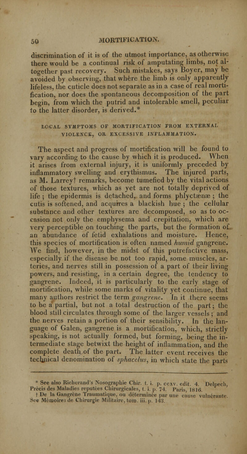 discrimination of it is of the utmost importance, as otherwise there would be a continual risk of amputating limbs, not al- together past recovery. Such mistakes, says Boyer, may be avoided by observing, that where the limb is only apparently lifeless, the cuticle does not separate as in a case of real morti- fication, nor does the spontaneous decomposition of the part begin, from which the putrid and intolerable smell, peculiar to the latter disorder, is derived.* LOCAL SYMPTOMS OF MORTIFICATION FROM EXTERNAL VIOLENCE, OR EXCESSIVE INFLAMMATION. The aspect and progress of mortification will be found to vary according to the cause by which it is produced. When it arises from external injury, it is uniformly preceded by inflammatory swelling and erythismus. The injured parts, as M. Larreyt remarks, become tumefied by the vital actions of those textures, which as yet are not totally deprived of life ; the epidermis is detached, and forms phlyctasnae ; the cutis is softened, and acquires a blackish hue ; the cellular substance and other textures are decomposed, so as to oc- casion not only the emphysema and crepitation, which are very perceptible on touching the parts, but the formation of an abundance of fetid exhalations and moisture. Hence, this species of mortification is often named humid gangrene. Wc find, however, in the midst of this putrefactive mass, especially if the disease be not too rapid, some muscles, ar- teries, and nerves still in possession of a part of their living powers, and resisting, in a certain degree, the tendency to gangrene. Indeed, it is particularly to the early stage of mortification, while some marks of vitality yet continue, that many authors restrict the term gangrene. In it there seems to be a partial, but not a total destruction of the part; the blood still circulates through some of the larger vessels ; and the nerves retain a portion of their sensibility. In the lan- guage of Galen, gangrene is a mortification, which, strictly speaking, is not actually formed, but forming, being the in- termediate stage betwixt the height of inflammation, and the complete death of the part. The latter event receives the technical denomination of sphacelus, in which state the parts * See also Richerand's Nosographie Chir. 1. i. p. cexv. edit. 4. Delpecli, Precis des Maladies reputees Chirurgicales, t. i. p. 74. Paris 1816. t De la Gangrene Traumatique, ou d6termince par une cause vulnerantc. See Meraoiresde Chirurgie Militaire. torn. iii. p. 143.