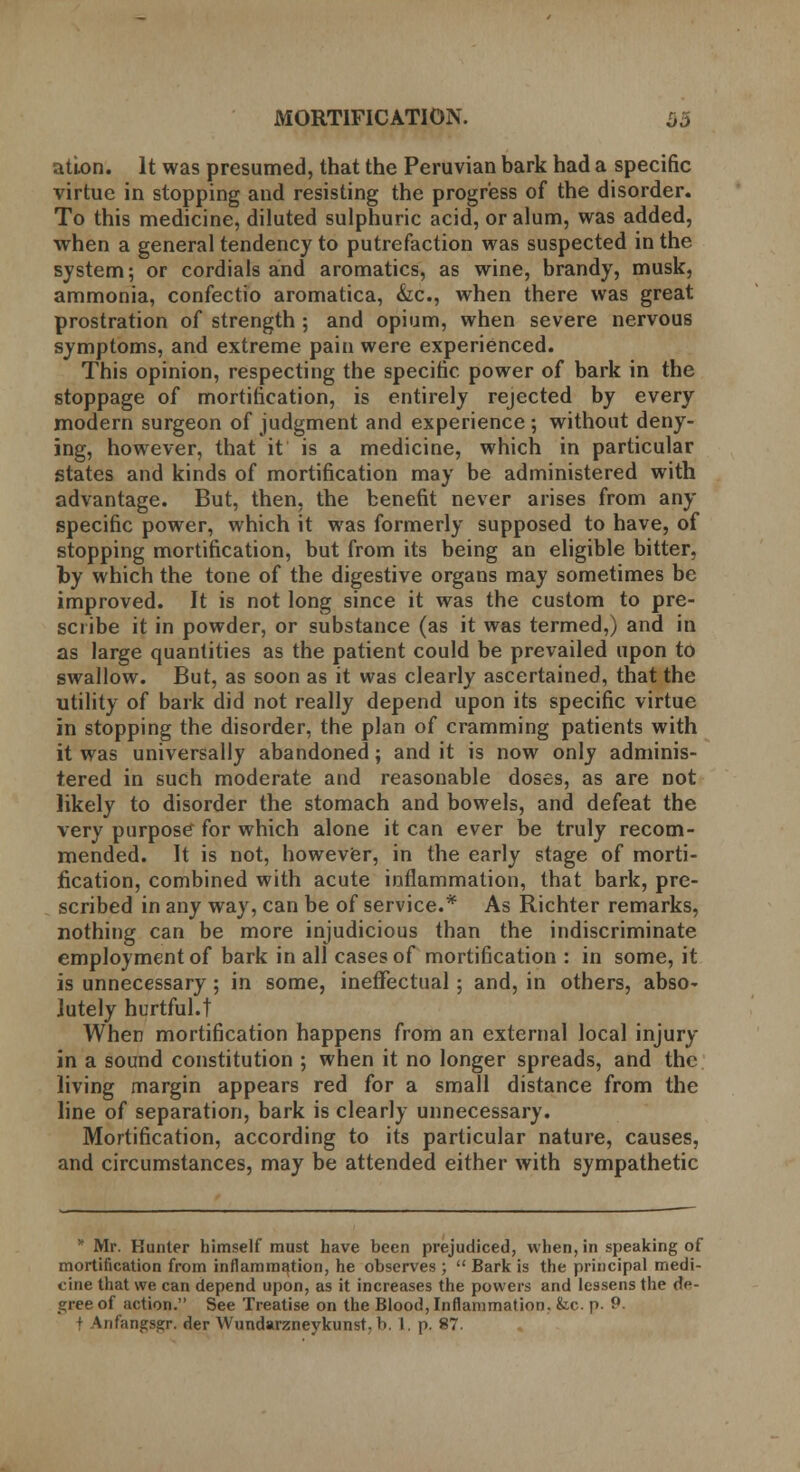 ation. It was presumed, that the Peruvian bark had a specific virtue in stopping and resisting the progress of the disorder. To this medicine, diluted sulphuric acid, or alum, was added, when a general tendency to putrefaction was suspected in the system; or cordials and aromatics, as wine, brandy, musk, ammonia, confectio aromatica, &c, when there was great prostration of strength ; and opium, when severe nervous symptoms, and extreme pain were experienced. This opinion, respecting the specific power of bark in the stoppage of mortification, is entirely rejected by every modern surgeon of judgment and experience; without deny- ing, however, that it is a medicine, which in particular states and kinds of mortification may be administered with advantage. But, then, the benefit never arises from any specific power, which it was formerly supposed to have, of stopping mortification, but from its being an eligible bitter, by which the tone of the digestive organs may sometimes be improved. It is not long since it was the custom to pre- scribe it in powder, or substance (as it was termed,) and in as large quantities as the patient could be prevailed upon to swallow. But, as soon as it was clearly ascertained, that the utility of bark did not really depend upon its specific virtue in stopping the disorder, the plan of cramming patients with it was universally abandoned; and it is now only adminis- tered in such moderate and reasonable doses, as are not likely to disorder the stomach and bowels, and defeat the very purpose for which alone it can ever be truly recom- mended. It is not, however, in the early stage of morti- fication, combined with acute inflammation, that bark, pre- scribed in any way, can be of service.* As Richter remarks, nothing can be more injudicious than the indiscriminate employment of bark in all cases of mortification : in some, it is unnecessary; in some, ineffectual; and, in others, abso- lutely hurtful, t When mortification happens from an external local injury in a sound constitution ; when it no longer spreads, and the living margin appears red for a small distance from the line of separation, bark is clearly unnecessary. Mortification, according to its particular nature, causes, and circumstances, may be attended either with sympathetic * Mr. Hunter himself must have been prejudiced, when, in speaking of mortification from inflammation, he observes ;  Bark is the principal medi- cine that we can depend upon, as it increases the powers and lessens the de- gree of action. See Treatise on the Blood, Inflammation, fcc. p. 9. | faifangsgr. der Wundarzneykunstr b. 1, p. 87.