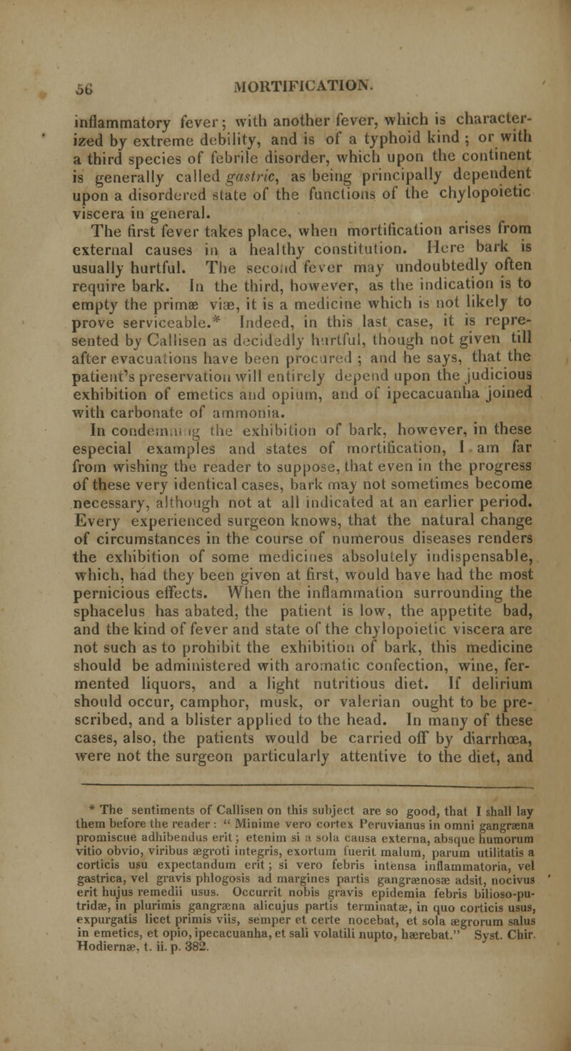 inflammatory fever; with another fever, which is character- ized by extreme debility, and is of a typhoid kind ; or with a third species of febrile disorder, which upon the continent is generally called gastric, as being principally dependent upon a disordered state of the functions of the chylopoietic viscera in general. The first fever takes place, when mortification arises from external causes in a healthy constitution. Here bark is usually hurtful. The second fever may undoubtedly often require bark. In the third, however, as the indication is to empty the primae viae, it is a medicine which is not likely to prove serviceable.* Indeed, in this last case, it is repre- sented by Caliisen as decidedly hurtful, though not given till after evacuations have been procured ; and he says, that the patient's preservation will entirely depend upon the judicious exhibition of emetics and opium, and of ipecacuanha joined with carbonate of ammonia. In condemns fg the exhibition of bark, however, in these especial examples and states of mortification, I am far from wishing the reader to suppose, that even in the progress of these very identical cases, bark may not sometimes become necessary, although not at all indicated at an earlier period. Every experienced surgeon knows, that the natural change of circumstances in the course of numerous diseases renders the exhibition of some medicines absolutely indispensable, which, had they been given at first, would have had the most pernicious effects. When the inflammation surrounding the sphacelus has abated, the patient is low, the appetite bad, and the kind of fever and state of the chylopoietic viscera are not such as to prohibit the exhibition of bark, this medicine should be administered with aromatic confection, wine, fer- mented liquors, and a light nutritious diet. If delirium should occur, camphor, musk, or valerian ought to be pre- scribed, and a blister applied to the head. In many of these cases, also, the patients would be carried off by diarrhoea, were not the surgeon particularly attentive to the diet, and * The sentiments of Caliisen on this subject are so good, that I shall lay them before the reader :  Minime vero cortex Peruvianus in omni gangraena promiscue adhibendus erit; etenim si a sola causa externa, absque humorum vitio obvio, viribus aegroti integris, exortum fueril malum, parum utilitatis a corticis usu expectandum erit; si vero febris intensa inflammatoria, vel gastrica, vel gravis phlogosis ad margines partis gangraenosae adsit, nocivus erit hujus remedii usus. Occurrit nobis gravis epidemia febris bilioso-pu- tridae, in plurimis gangraena alicujus partis terminate, in quo corticis usus, expurgatis licet primis viis, semper et certe nocebat, et sola aegrorum salus in emetics, et opio, ipecacuanha, et sali volatili nupto, haerebat. Syst. Chir. Hodierna?, t. ii. p. 382.