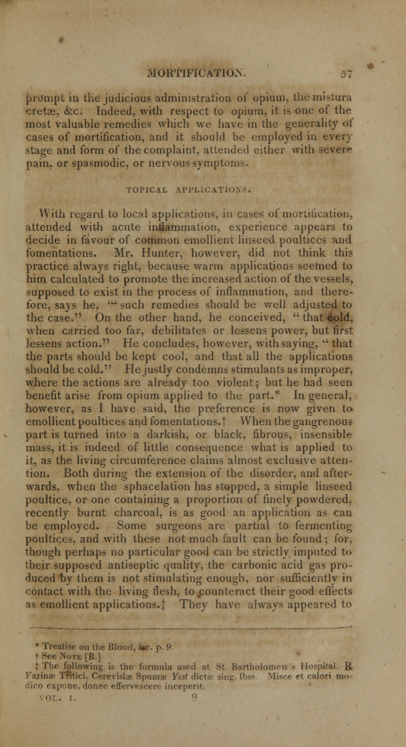 prompt in the judicious administration of opium, the mistura cretce, &c„ Indeed, with respect to opium, it is one of the most valuable remedies which we have in the generality of cases of mortification, and it should be employed in every stage and form of the complaint, attended either with severe pain, or spasmodic, or nervous symptoms. TOPICAL APPLICATION-. With regard to local applications, in cases of mortification, attended with acute inflammation, experience appears to decide in favour of common emollient linseed poultices and fomentations. Mr. Hunter, however, did not think this practice always right, because warm applications seemed to him calculated to promote the increased action of the vessels, supposed to exist in the process of inflammation, and there- fore, says he, ' such remedies should be well adjusted to the case. On the other hand, he conceived,  that eold. when carried too far, debilitates or lessens power, but first lessens action. He concludes, however, with saying, that the parts should be kept cool, and that all the applications should be cold. He justly condemns stimulants as improper, where the actions are already too violent; but he had seen benefit arise from opium applied to the part.* In general, however, as I have said, the preference is now given to emollient poultices and fomentations.! When the gangrenous part is turned into a darkish, or black, fibrous, insensible mass, it is indeed of little consequence what is applied to it, as the living circumference claims almost exclusive atten- tion. Both during the extension of the disorder, and after- wards, when the sphacelation has stopped, a simple linseed poultice, or one containing a proportion of finely powdered, recently burnt charcoal, is as good an application as can be employed. Some surgeons are partial to fermenting poultices, and with these not much fault can be found; for, though perhaps no particular good can be strictly imputed to their supposed antiseptic quality, the carbonic acid gas pro- duced by them is not stimulating enough, nor sufficiently in contact with the living flesh, to .counteract their good effects as emollient applications.! They have always appeared to * Treatise on the Blood, S»c. p. 9 t See Note [B.] i The following is the formula used at St. Bartholomew s Hospital. R Farina* Tfltici, Cerevisiae Spurn* Yt.il dicta' sing Ibss. Misce et calori ma dico expone, donee eft'ervpscerr inceperit. VOL. I. 9