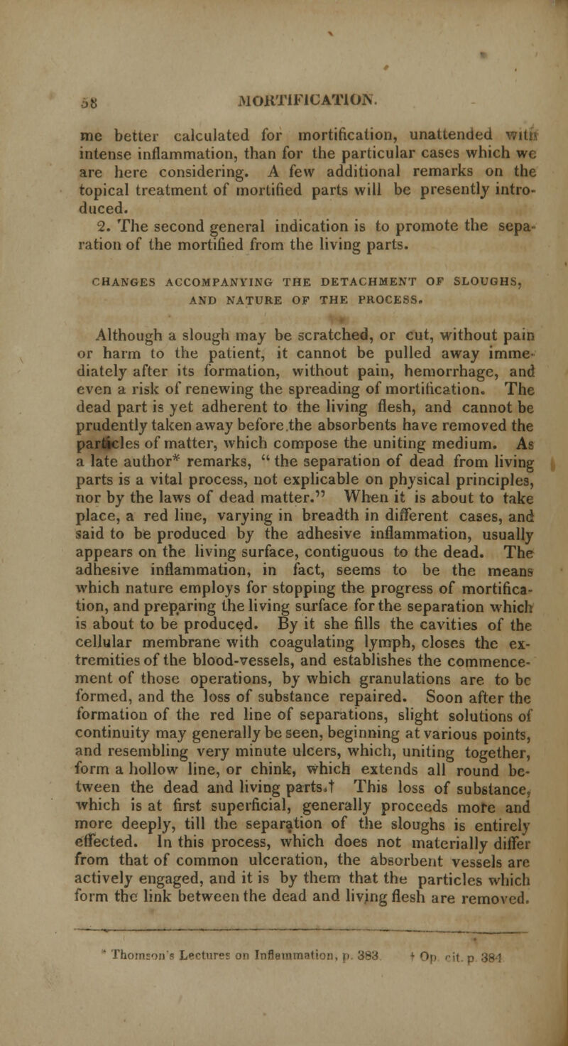 me better calculated for mortification, unattended intense inflammation, than for the particular cases which wc are here considering. A few additional remarks on the topical treatment of mortified parts will be presently intro- duced. 2. The second general indication is to promote the sepa- ration of the mortified from the living parts. CHANGES ACCOMPANYING THE DETACHMENT OF SLOUGHS, AND NATURE OF THE PROCESS. Although a slough may be scratched, or cut, without pain or harm to the patient, it cannot be pulled away imme- diately after its formation, without pain, hemorrhage, and even a risk of renewing the spreading of mortification. The dead part is yet adherent to the living flesh, and cannot be prudently taken away before the absorbents have removed the particles of matter, which compose the uniting medium. As a late author* remarks,  the separation of dead from living parts is a vital process, not explicable on physical principles, nor by the laws of dead matter. When it is about to take place, a red line, varying in breadth in different cases, and said to be produced by the adhesive inflammation, usually appears on the living surface, contiguous to the dead. The adhesive inflammation, in fact, seems to be the means which nature employs for stopping the progress of mortifica- tion, and preparing the living surface for the separation which is about to be produced. By it she fills the cavities of the cellular membrane with coagulating lymph, closes the ex- tremities of the blood-vessels, and establishes the commence- ment of those operations, by which granulations are to be formed, and the loss of substance repaired. Soon after the formation of the red line of separations, slight solutions of continuity may generally be seen, beginning at various points, and resembling very minute ulcers, which, uniting together, form a hollow line, or chink, which extends all round be- tween the dead and living parts.t This loss of substance, which is at first superficial, generally proceeds more and more deeply, till the separation of the sloughs is entirely effected. In this process, which does not materially differ from that of common ulceration, the absorbent vessels are actively engaged, and it is by them that the particles which form the link between the dead and living flesh are removed.