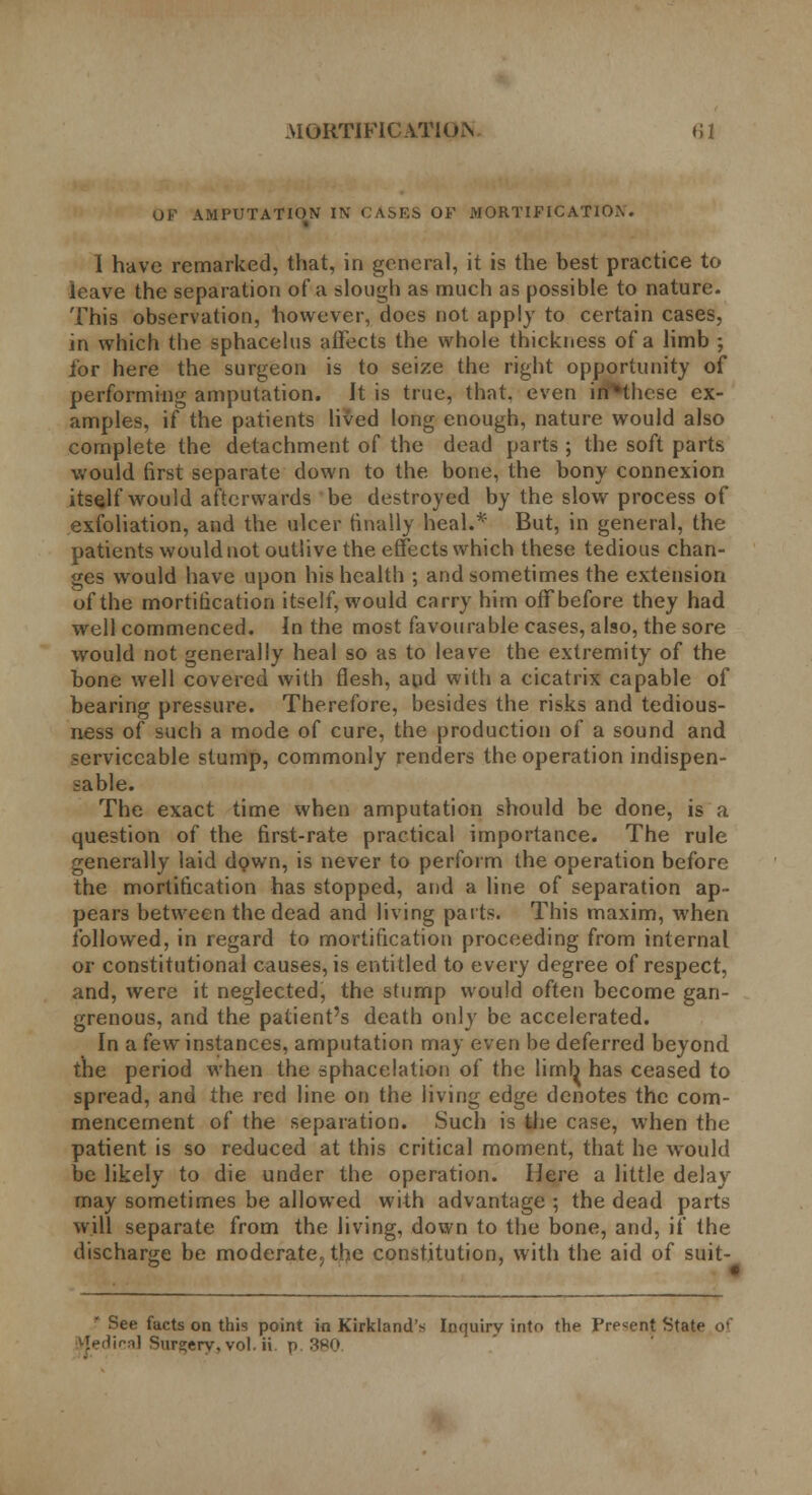 OF AMPUTATION IN' CASES OF MORTIFICATIO.N. I have remarked, that, in general, it is the best practice to leave the separation of a slough as much as possible to nature. This observation, however, does not apply to certain cases, in which the sphacelus affects the whole thickness of a limb ; for here the surgeon is to seize the right opportunity of performing amputation. It is true, that, even irfHhese ex- amples, if the patients lived long enough, nature would also complete the detachment of the dead parts ; the soft parts would first separate down to the bone, the bony connexion itself would afterwards be destroyed by the slow process of exfoliation, and the ulcer finally heal.* But, in general, the patients would not outlive the effects which these tedious chan- ges would have upon his health ; and sometimes the extension of the mortification itself, would carry him off before they had well commenced. In the most favourable cases, also, the sore would not generally heal so as to leave the extremity of the bone well covered with flesh, and with a cicatrix capable of bearing pressure. Therefore, besides the risks and tedious- ness of such a mode of cure, the production of a sound and serviceable stump, commonly renders the operation indispen- sable. The exact time when amputation should be done, is a question of the first-rate practical importance. The rule generally laid down, is never to perform the operation before the mortification has stopped, and a line of separation ap- pears between the dead and living parts. This maxim, when followed, in regard to mortification proceeding from internal or constitutional causes, is entitled to every degree of respect, and, were it neglected, the stump would often become gan- grenous, and the patient's death only be accelerated. In a few instances, amputation may even be deferred beyond the period when the sphacelation of the limb has ceased to spread, and the red line on the living edge denotes the com- mencement of the separation. Such is the case, when the patient is so reduced at this critical moment, that he would be likely to die under the operation. Here a little delay may sometimes be allowed with advantage ; the dead parts will separate from the living, down to the bone, and, if the discharge be moderate., the constitution, with the aid of suit- * See facts on this point in Kirkland's Inquiry into the Present State of