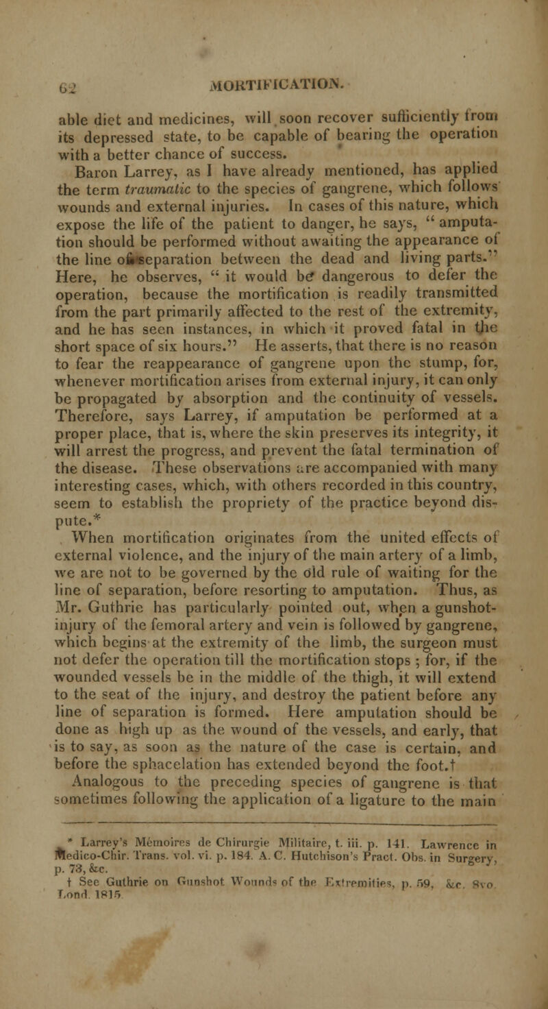 vtOKTIFICATIOiV able diet and medicines, will soon recover sufficiently from its depressed state, to be capable of bearing the operation with a better chance of success. Baron Larrey, as I have already mentioned, has applied the term traumatic to the species of gangrene, which follows wounds and external injuries. In cases of this nature, which expose the life of the patient to danger, he says,  amputa- tion should be performed without awaiting the appearance of the line ofiwseparation between the dead and living parts.1' Here, he observes,  it would be* dangerous to defer the operation, because the mortification is readily transmitted from the part primarily affected to the rest of the extremity, and he has seen instances, in which it proved fatal in the short space of six hours. He asserts, that there is no reason to fear the reappearance of gangrene upon the stump, for, whenever mortification arises from external injury, it can only be propagated by absorption and the continuity of vessels. Therefore, says Larrey, if amputation be performed at a proper place, that is, where the skin preserves its integrity, it will arrest the progress, and prevent the fatal termination of the disease. These observations are accompanied with many interesting cases, which, with others recorded in this country, seem to establish the propriety of the practice beyond dis- pute.* When mortification originates from the united effects of external violence, and the injury of the main artery of a limb, we are not to be governed by the old rule of waiting for the line of separation, before resorting to amputation. Thus, as Mr. Guthrie has particularly pointed out, when a gunshot- injury of the femoral artery and vein is followed by gangrene, which begins at the extremity of the limb, the surgeon must not defer the operation till the mortification stops ; for, if the wounded vessels be in the middle of the thigh, it will extend to the seat of the injury, and destroy the patient before any line of separation is formed. Here amputation should be done as high up as the wound of the vessels, and early, that is to say, as soon as the nature of the case is certain, and before the sphacelation has extended beyond the foot.t Analogous to the preceding species of gangrene is that sometimes following the application of a ligature to the main * Larrey's Memoires de Chirurgie Militairc, t. iii. p. 141. Lawrence in Medico-Chir. Trans, vol. vi. p. 184. A. C. Hutchison's Pract. Obs in Surgery p. 73, &c. ° t See Guthrie on Gunshot Wounds of the Extremities, p. >9, kr I.ond 1R15