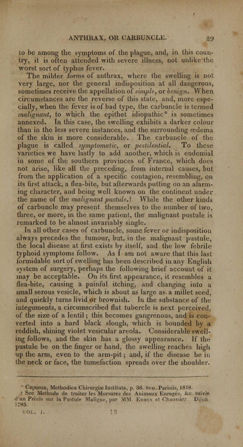 to be among the symptoms of the plague, and, in this coun- try, it is often attended with severe illness, not unlike the worst sort of typhus fever. The milder forms of anthrax, where the swelling is not very large, nor the general indisposition at all dangerous, sometimes receive the appellation of simple, or benign. When circumstances are the reverse of this state, and, more espe- cially, when the fever is of bad type, the carbuncle is termed malignant, to which the epithet idiopathic* is sometimes annexed. In this case, the swelling exhibits a darker colour than in the less severe instances, and the surrounding oedema of the skin is more considerable. The carbuncle of the plague is called symptomatic, or pestilential. To these varieties we have lastly to add another, which is endemial in some of the southern provinces of France, which does not arise, like all the preceding, from internal causes, but from the application of a specific contagion, resembling, on its first attack, a flea-bite, but afterwards putting on an alarm- ing character, and being well known on the continent under the name of the malignant pustule.] While the other kinds of carbuncle may present themselves to the number of two, three, or more, in the same patient, the malignant pustule is remarked to be almost invariably single. In all other cases of carbuncle, some fever or indisposition always precedes the tumour, but, in the malignant pustule, the local disease at first exists by itself, and the low febrile typhoid symptoms follow. As I am not aware that this last formidable sort of swelling has been described in any English system of surgery, perhaps the following brief account of it may be acceptable. On its first appearance, it resembles a flea-bite, causing a painful itching, and changing into a small serous vesicle, which is about as large as. a millet seed, and quickly turns livid or brownish. In the substance of the integuments, a circumscribed flat tubercle is next perceived, of the size of a lentil; this becomes gangrenous, and is con- verted into a hard black slough, which is bounded by a reddish, shining violet vesicular areola. Considerable swell- ing follows, and the skin has a glossy appearance. If the pustule be on the finger or hand, the swelling reaches high up the arm, even to the arm-pit; and, if the disease be in the neck or face, the tumefaction spreads over the shoulder. ■ Capuron, Methodica Chirurgiaj Inslituta, p. 36. 8vo. Parisiis, 1818. t See Methode de traiter les Morsures des Animaux Enrages, Sic. suivie d'un Precis sur la Pustule Maligne, par MM Enaux tA Chausifcv. Dijori '785. VOL. 1.