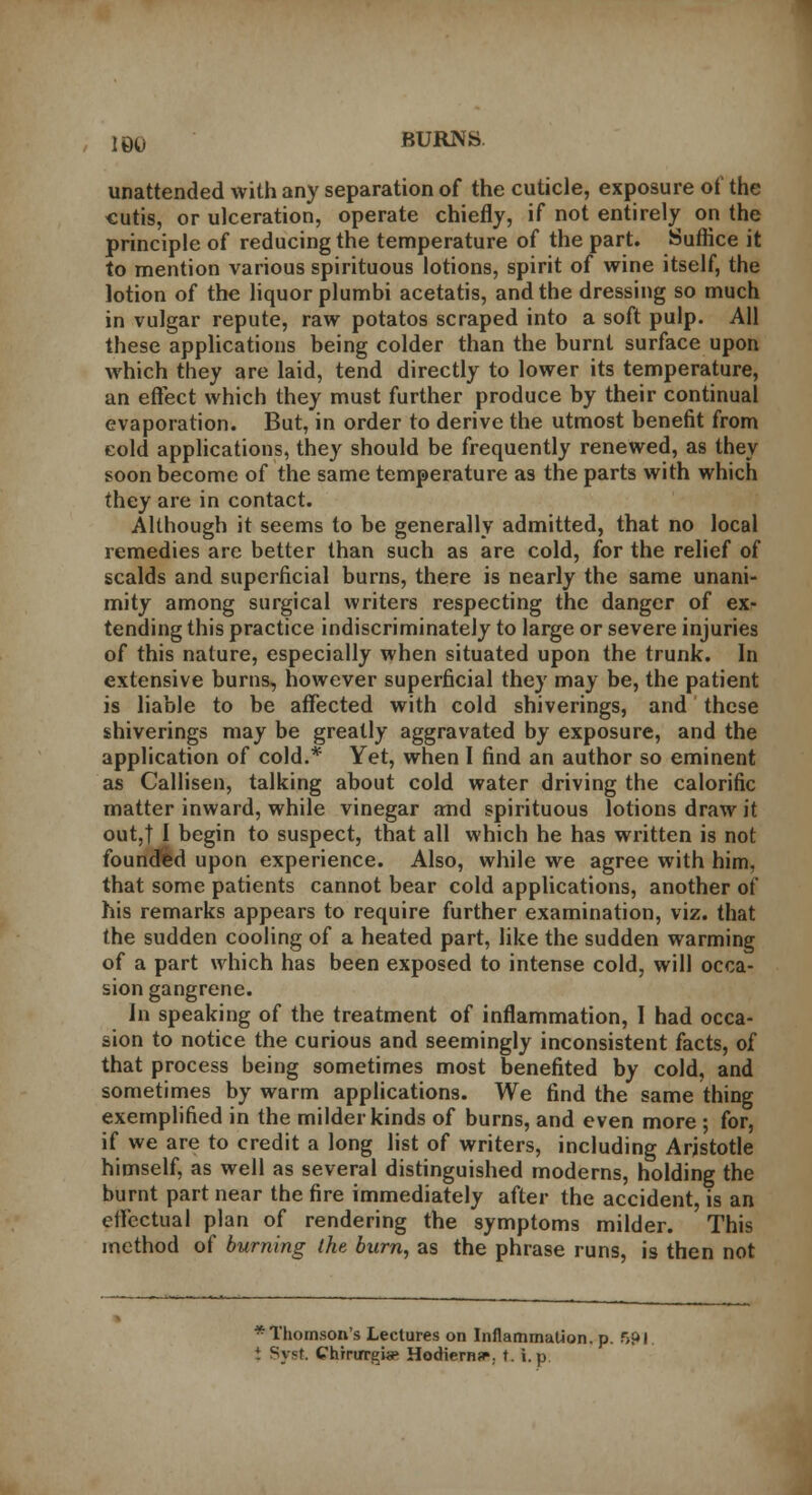 unattended with any separation of the cuticle, exposure of the cutis, or ulceration, operate chiefly, if not entirely on the principle of reducing the temperature of the part. Suffice it to mention various spirituous lotions, spirit of wine itself, the lotion of the liquor plumbi acetatis, and the dressing so much in vulgar repute, raw potatos scraped into a soft pulp. All these applications being colder than the burnt surface upon which they are laid, tend directly to lower its temperature, an effect which they must further produce by their continual evaporation. But, in order to derive the utmost benefit from cold applications, they should be frequently renewed, as they soon become of the same temperature as the parts with which they are in contact. Although it seems to be generally admitted, that no local remedies arc better than such as are cold, for the relief of scalds and superficial burns, there is nearly the same unani- mity among surgical writers respecting the danger of ex- tending this practice indiscriminately to large or severe injuries of this nature, especially when situated upon the trunk. In extensive burns, however superficial they may be, the patient is liable to be affected with cold shiverings, and these shiverings may be greatly aggravated by exposure, and the application of cold.* Yet, when I find an author so eminent as Callisen, talking about cold water driving the calorific matter inward, while vinegar and spirituous lotions draw it out,t I begin to suspect, that all which he has written is not founded upon experience. Also, while we agree with him. that some patients cannot bear cold applications, another of his remarks appears to require further examination, viz. that the sudden cooling of a heated part, like the sudden warming of a part which has been exposed to intense cold, will occa- sion gangrene. Jn speaking of the treatment of inflammation, I had occa- sion to notice the curious and seemingly inconsistent facts, of that process being sometimes most benefited by cold, and sometimes by warm applications. We find the same thing exemplified in the milder kinds of burns, and even more ; for, if we are to credit a long list of writers, including Aristotle himself, as well as several distinguished moderns, holding the burnt part near the fire immediately after the accident, is an effectual plan of rendering the symptoms milder. This method of burning the burn, as the phrase runs, is then not * Thomson's Lectures on Inflammation, p. f>pi { Sysi ChrruTgi«e Hodiernal, t. i.p