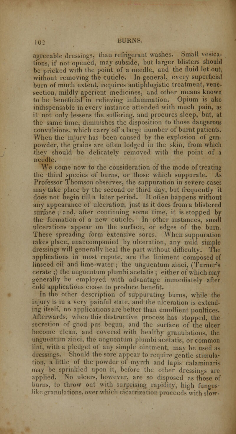 10. BURKS. agreeable dressings, than refrigerant washes. Small vesica- tions, if not opened, may subside, but larger blisters should be pricked with the point of a needle, and the fluid let out, without removing the cuticle. In general, every superficial burn of much extent, requires antiphlogistic treatment, vene- section, mildly aperient medicines, and other means known to be beneficial in relieving inflammation. Opium is also indispensable in every instance attended with much pain, as it not only lessens the suffering, and procures sleep, but, at the same time, diminishes the disposition to those dangerous convulsions, which carry off a large number of burnt patients. When the injury has been caused by the explosion of gun- powder, the grains are often lodged in the skin, from which they should be delicately removed with the point of a needle. We come now to the consideration of the mode of treating the third species of burns, or those which suppurate. As Professor Thomson observes, the suppuration in severe cases may take place by the second or third day, but frequently it does not begin till a later period. It often happens without any appearance of ulceration, just as it does from a blistered surface ; and, after continuing some time, it is stopped by the formation of a new cuticle. In other instances, small ulcerations appear on the surface, or edges of the burn. These spreading form extensive sores. When suppuration takes place, unaccompanied by ulceration, any mild simple dressings will generally heal the part without difficulty. The applications in most repute, are the liniment composed of linseed oil and lime-water; the unguentum zinci, (Turner's cerate ;) the unguentum plumbi acetatis; either of which may generally be employed with advantage immediately after cold applications cease to produce benefit. In the other description of suppurating burns, while the injury is in a very painful state, and the ulceration is extend- ing itself, no applications are better than emollient poultices. Afterwards, when this destructive process has stopped, the secretion of good pus begun, and the surface of the ulcer become clean, and covered with healthy granulations, the unguentum zinci, the unguentum plumbi acetatis, or common lint, with a pledget of any simple ointment, may be ustd as dressings. Should the sore appear to require gentle stimula- tion, a little of the powder of myrrh and lapis calaminari^ may be sprinkled upon it, before the other dressings are applied. No ulcers, however, are so disposed as those of burns, to throw out with surprising rapidity, high fungus- like granulations, over which cicatrization proceeds with slow-