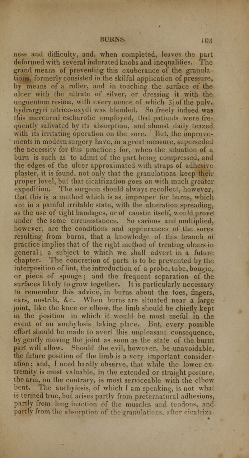 BURNS. j OS ness and difficulty, and, when completed, leaves the part deformed with several indurated knobs and inequalities. The grand means of preventing this exuberance of the granula- tions, formerly consisted in the skilful application of pressure, by means of a roller, and in touching the surface of the ulcer with the nitrate of silver, or dressing it with the unguentumresinae, with every ounce of which Sjofthe pulv. hydrargyri nitrico-oxydi was blended. So freely indeed was this mercurial escharotic employed, that patients were fre- quently salivated by its absorption, and almost daily teazed with its irritating operation on the sore. But, the improve- ments in modern surgery have, in a great measure, superseded the necessity for this practice; for, when the situation of a burn is such as to admit of the part being compressed, and the edges of the ulcer approximated with straps of adhesive plaster, it is found, not only that the granulations keep their proper level, but that cicatrization goes or. with much greater expedition. The surgeon should always recollect, however, that this is a method which is as improper for burns, which are in a painful irritable state, with the ulceration spreading, as the use of tight bandages, or of caustic itself, would prove under the same circumstances. So various and multiplied, however, are the conditions and appearances of the sores resulting from burns, that a knowledge of this branch of practice implies that of the right method of treating ulcers in general; a subject to which we shall advert in a future chapter. The concretion of parts is to be prevented by the interposition of lint, the introduction of a probe, tube, bougie, or piece of sponge; and the frequent separation of the surfaces likely to grow together. It is particularly necessary to remember this advice, in burns about the toes, fingers, ears, nostrils, &c. When burns are situated near a large joint, like the knee or elbow, the limb should be chiefly kept in the position in which it would be most useful in the event of an anchylosis taking place. But, every possible effort should be made to avert this unpleasant consequence, by gently moving the joint as soon as the state of the burnt part will allow. Should the evil, however, be unavoidable, the future position of the limb is a very important consider- ation ; and, I need hardly observe, that while the lower ex- tremity is most valuable, in the extended or straight posture, the arm, on the contrary, is most serviceable with the elbow bent. The anchylosis, of which I am speaking, is not what is termed true, but arises partly from preternatural adhesions, partly from long inaction of the muscles and tendons, and partly from the absorption of the granulations, after cicatriza