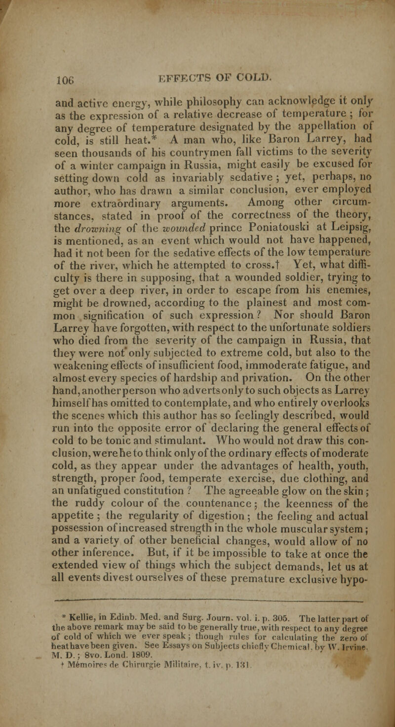 and active energy, while philosophy can acknowledge it only as the expression of a relative decrease of temperature ; for any degree of temperature designated by the appellation of cold, is still heat.* A man who, like Baron Larrey, had seen thousands of his countrymen fall victims to the severity of a winter campaign in Russia, might easily be excused for setting down cold as invariably sedative ; yet, perhaps, no author, who has drawn a similar conclusion, ever employed more extraordinary arguments. Among other circum- stances, stated in proof of the correctness of the theory, the drowning of the wounded prince Poniatouski at Leipsig. is mentioned, as an event which would not have happened, had it not been for the sedative effects of the low temperature of the river, which he attempted to cross.! Yet, what diffi- culty is there in supposing, that a wounded soldier, trying to get over a deep river, in order to escape from his enemies, might be drowned, accordiug to the plainest and most com- mon signification of such expression ? Nor should Baron Larrey have forgotten, with respect to the unfortunate soldiers who died from the severity of the campaign in Russia, that they were not'only subjected to extreme cold, but also to the weakening effects of insufficient food, immoderate fatigue, and almost every species of hardship and privation. On the other hand, another person who adverts only to such objects as Larrey himself has omitted to contemplate, and who entirely overlooks the scenes which this author has so feelingly described, would run into the opposite error of declaring the general effects of cold to be tonic and stimulant. Who would not draw this con- clusion, were he to think only of the ordinary effects of moderate cold, as they appear under the advantages of health, youth, strength, proper food, temperate exercise, due clothing, and an unfatigued constitution ? The agreeable glow on the skin; the ruddy colour of the countenance; the keenness of the appetite ; the regularity of digestion ; the feeling and actual possession of increased strength in the whole muscular system; and a variety of other beneficial changes, would allow of no other inference. But, if it be impossible to take at once the extended view of things which the subject demands, let us at all events divest ourselves of these premature exclusive hypo- * Kellie, in Edinb. Med. and Surg. Journ. vol. i. p. 305. The latter part of the above remark may be said to be generally true, with respect to any degree of cold of which we ever speak; though rules for calculating the zero of heathavebeen given. See Essays on Subjects chieflvChemical. bv XV. Irvine. M. D.; 8vo. Lond. 1809. * Memnire* de Chirargie Militaire, i. iv, p. 131