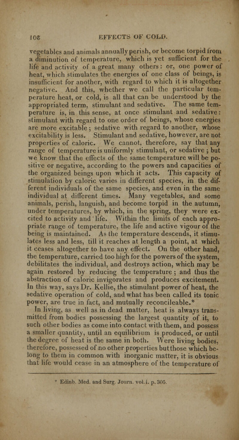 vegetables and animals annually perish, or become torpid from a diminution of temperature, which is yet sufficient for the life and activity of a great many others: or, one power of heat, which stimulates the energies of one class of beings, is insufficient for another, with regard to which it is altogether negative. And this, whether we call the particular tem- perature heat, or cold, is all that can be understood by the appropriated term, stimulant and sedative. The same tem- perature is, in this sense, at once stimulant and sedative: stimulant with regard to one order of beings, whose energies are more excitable ; sedative with regard to another, whose excitability is less. Stimulant and sedative, however, are not properties of caloric. We cannot, therefore, say that any range of temperature is uniformly stimulant, or sedative ; but we know that the effects of the same temperature will be po- sitive or negative, according to the powers and capacities of the organized beings upon which it acts. This capacity of stimulation by caloric varies in different species, in the dif- ferent individuals of the same species, and even in the same individual at different times. Many vegetables, and some animals, perish, languish, and become torpid in the autumn, under temperatures, by which, in the spring, they were ex- cited to activity and life. Within the limits of each appro- priate range of temperature, the life and active vigour of the being is maintained. As the temperature descends, it stimu- lates less and less, till it reaches at length a point, at which it ceases altogether to have any effect. On the other hand, the temperature, carried too high for the powers of the system, debilitates the individual, and destroys action, which may be again restored by reducing the temperature ; and thus the abstraction of caloric invigorates and produces excitement. In this way, says Dr. Kellie, the stimulant power of heat, the sedative operation of cold, and what has been called its tonic power, are true in fact, and mutually reconcileable.* In living, as well as in dead matter, heat is always trans- mitted from bodies possessing the largest quantity of it, to such other bodies as come into contact with them, and possess a smaller quantity, until an equilibrium is produced, or until the degree of heat is the same in both. Were living bodies, therefore, possessed of no other properties but those which be- long to them in common with inorganic matter, it is obvious that life would cease in an atmosphere of the temperature of * Edinb. Med. and Surg. Journ. vol.i. p. 305.