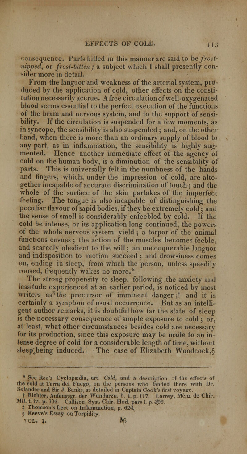 •..onsequence. Parts killed in this manner are said to be frost- nipped, or frost-bitten; a subject which I shall presently con- sider more in detail. From the languor and weakness of the arterial system, pro- duced by the application of cold, other effects on the consti- tution necessarily accrue. A free circulation of well-oxygenated blood seems essential to the perfect execution of the functions of the brain and nervous system, and to the support of sensi- bility. If the circulation is suspended for a few moments, as in syncope, the sensibility is also suspended ; and, on the other hand, when there is more than an ordinary supply of blood to any part, as in inflammation, the sensibility is highly aug- mented. Hence another immediate effect of the agency of cold on the human body, is a diminution of the sensibility of parts. This is universally felt in the numbness of the hands and fingers, which, under the impression of cold, are alto- gether incapable of accurate discrimination of touch; and the whole of the surface of the skin partakes of the imperfect feeling. The tongue is also incapable of distinguishing the peculiar flavour of sapid bodies, if they be extremely cold; and the sense of smell is considerably enfeebled by cold. If the cold be intense, or its application long-continued, the powers of the whole nervous system yield ; a torpor of the animal functions ensues; the action of the muscles becomes feeble, and scarcely obedient to the will; an unconquerable languor and indisposition to motion succeed ; and drowsiness comes on, ending in sleep, from which the person, unless speedily roused, frequently wakes no more.* The strong propensity to sleep, following the anxiety and lassitude experienced at ah earlier period, is noticed by most writers as^the precursor of imminent danger;! and it is certainly a symptom of usual occurrence. But as an intelli- gent author remarks, it is doubtful how far the state of sleep is the necessary consequence of simple exposure to cold ; or, at least, what other circumstances besides cold are necessary for its production, since this exposure may be made to an in- tense degree of cold for a considerable length of time, without sleep^being induced.! The case of Elizabeth Woodcock,§ * See Ree's Cyclopaedia, art. Cold, and a description ~>i the effects of the cold at Terra del Fuego, on the persons who landed there with Dr. Solander and Sir J. Banks, as detailed in Captain Cook's first voyage. t Richter, Anfangsgr. der Wundarzn. h. 1. p. 117. Larrey, Mera. de Chir- Mil. t. iv. p. 106. Callisen, Syst. Chir. Hod. pars i. p. 308. t Thomson's Lect. on Inflammation, p. 624, § Reeve's Essay on Torpidity. VOL, J. ff3