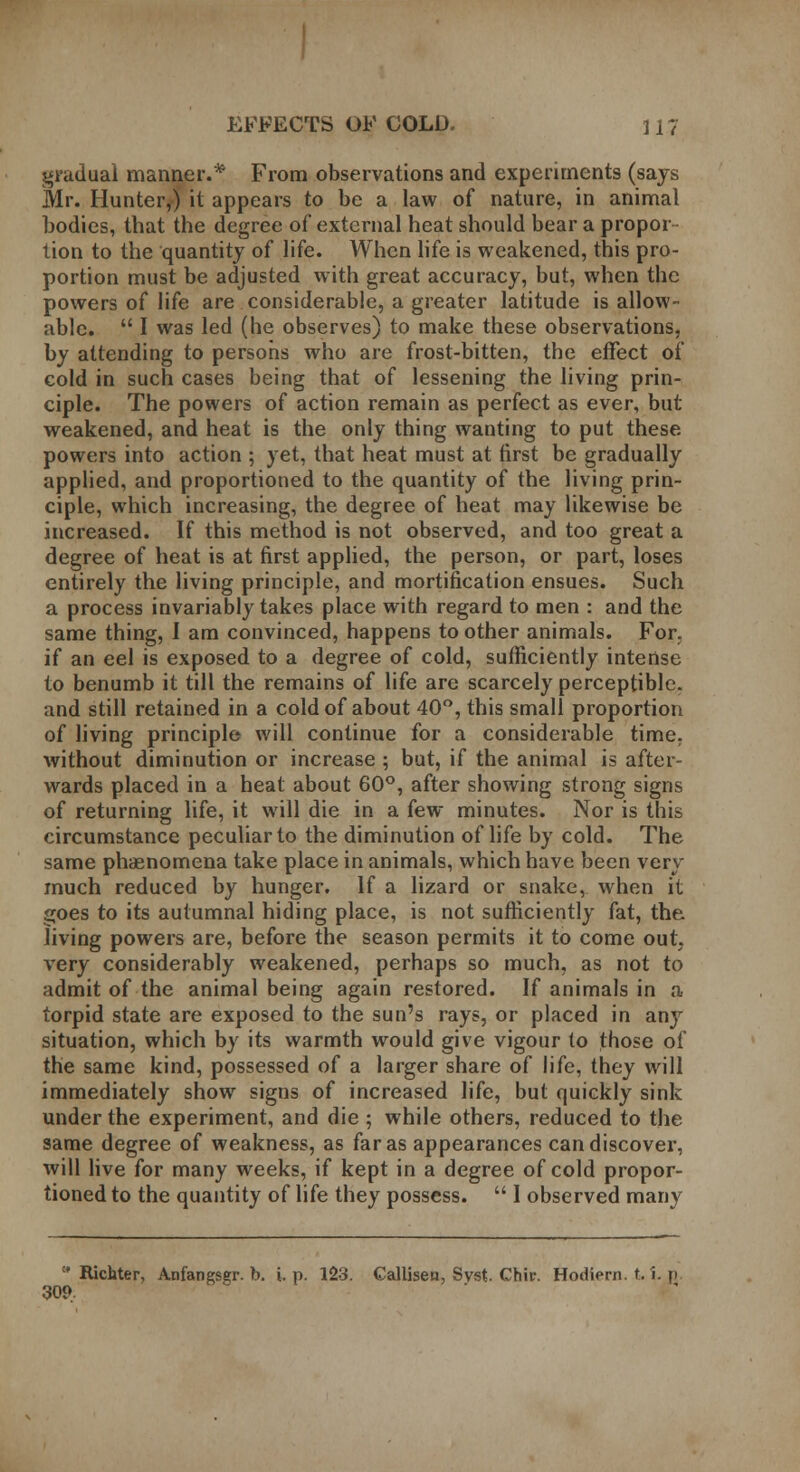 gradual manner.* From observations and experiments (says Mr. Hunter,) it appears to be a law of nature, in animal bodies, that the degree of external heat should bear a propor lion to the quantity of life. When life is weakened, this pro- portion must be adjusted with great accuracy, but, when the powers of life are considerable, a greater latitude is allow- able.  I was led (he observes) to make these observations, by attending to persons who are frost-bitten, the effect of cold in such cases being that of lessening the living prin- ciple. The powers of action remain as perfect as ever, but weakened, and heat is the only thing wanting to put these powers into action ; yet, that heat must at first be gradually applied, and proportioned to the quantity of the living prin- ciple, which increasing, the degree of heat may likewise be increased. If this method is not observed, and too great a degree of heat is at first applied, the person, or part, loses entirely the living principle, and mortification ensues. Such a process invariably takes place with regard to men : and the same thing, I am convinced, happens to other animals. For. if an eel is exposed to a degree of cold, sufficiently intense to benumb it till the remains of life are scarcely perceptible, and still retained in a cold of about 40°, this small proportion of living principle will continue for a considerable time, without diminution or increase ; but, if the animal is after- wards placed in a heat about 60°, after showing strong signs of returning life, it will die in a few minutes. Nor is this circumstance peculiar to the diminution of life by cold. The same phaenomena take place in animals, which have been very much reduced by hunger. If a lizard or snake, when it goes to its autumnal hiding place, is not sufficiently fat, the living powers are, before the season permits it to come out, very considerably weakened, perhaps so much, as not to admit of the animal being again restored. If animals in a torpid state are exposed to the sun's rays, or placed in any situation, which by its warmth would give vigour to those of the same kind, possessed of a larger share of life, they will immediately show signs of increased life, but quickly sink under the experiment, and die ; while others, reduced to the same degree of weakness, as far as appearances can discover, will live for many weeks, if kept in a degree of cold propor- tioned to the quantity of life they possess.  1 observed many !* Richter, Anfangsgr. b. i. p. 123. Callisen, Svst. Chir. Hodiern. t. i. p. 309