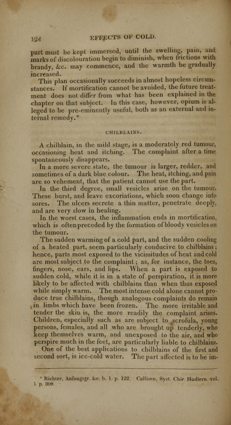 part must be kept immersed, until the swelling, pain, and marks of discolouration begin to diminish, when frictions with brandy, &c. may commence, and the warmth be gradually increased. This plan occasionally succeeds in almost hopeless circum- stances. If mortification cannot be avoided, the future treat- ment does not differ from what has been explained in the chapter on that subject. In this case, however, opium is al- leged to be pre-eminently useful, both as an external and in- ternal remedy.* CHILBLAINS. A chilblain, in the mild stage, is a moderately red tumour, occasioning heat and itching. The complaint after a time spontaneously disappears. In a more severe state, the tumour is larger, redder, and sometimes of a dark blue colour. The heat, itching, and pain are so vehement, that the patient cannot use the part. In the third degree, small vesicles arise on the tumour. These burst, and leave excoriations, which soon change into sores. The ulcers secrete a thin matter, penetrate deeply, and are very slow in healing. In the worst cases, the inflammation ends in mortification, which is oftenpreceded by the formation of bloody vesicles on the tumour. The sudden warming of a cold part, and the sudden cooling of a heated part, seem particularly conducive to chilblains; hence, parts most exposed to the vicissitudes of heat and cold are most subject to the complaint; as, for instance, the toes, fingers, nose, ears, and lips. When a part is exposed to sudden cold, while it is in a state of perspiration, it is more likely to be affected with chilblains than when thus exposed while simply warm. The most intense cold alone cannot pro- duce true chilblains, though analogous complaints do remain 4in limbs which have been frozen. The more irritable and tender the skin is, the more readily the complaint arises. Children, especially such as are subject to ^scrofula, young persons, females, and all who are brought up tenderly, who keep themselves warm, and unexposed to the air, and who perspire much in the feet, are particularly liable to chilblains. One of the best applications to chilblains of the first and second sort, is ice-cold water. The part affected is to be im- * Richter, Anfangsgr. fcc. b. 1. p. 122. Callisen. Syst. Chir. Hodiern vol. i. p. 308.