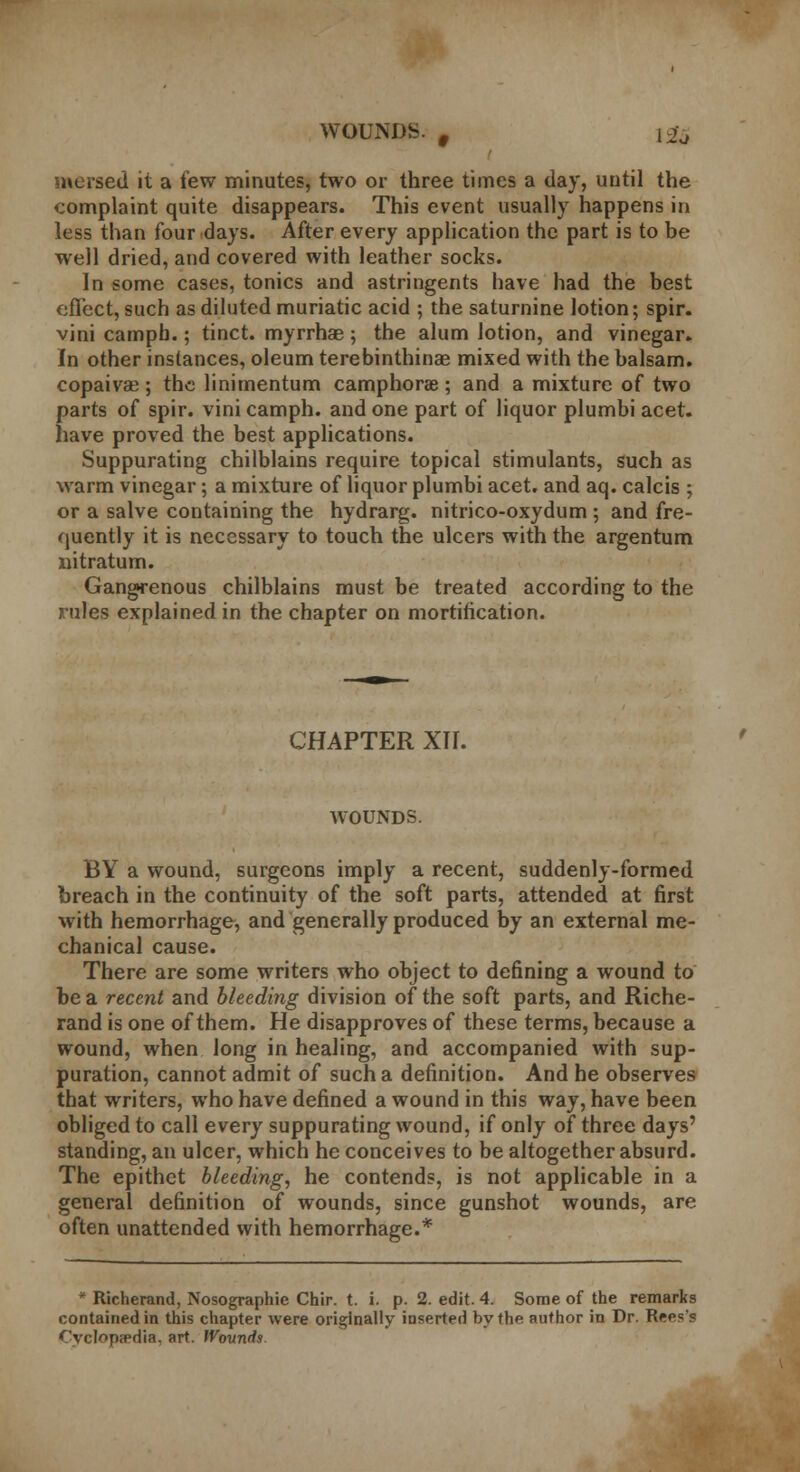 WOUNDS. f 12j mersed it a few minutes, two or three times a day, until the complaint quite disappears. This event usually happens in less than four days. After every application the part is to be well dried, and covered with leather socks. In some cases, tonics and astringents have had the best effect, such as diluted muriatic acid ; the saturnine lotion; spir. vini campb.; tinct. myrrhae; the alum lotion, and vinegar. In other instances, oleum terebinthinas mixed with the balsam, copaiva?; the linimentum camphorae; and a mixture of two parts of spir. vini camph. and one part of liquor plumbi acet. have proved the best applications. Suppurating chilblains require topical stimulants, such as warm vinegar; a mixture of liquor plumbi acet. and aq. calcis ; or a salve containing the hydrarg. nitrico-oxydum ; and fre- quently it is necessary to touch the ulcers with the argentum nitratum. Gangrenous chilblains must be treated according to the rules explained in the chapter on mortification. CHAPTER XU. WOUNDS. BY a wound, surgeons imply a recent, suddenly-formed breach in the continuity of the soft parts, attended at first with hemorrhage, and generally produced by an external me- chanical cause. There are some writers who object to defining a wound to be a recent and bleeding division of the soft parts, and Riche- rand is one of them. He disapproves of these terms, because a wound, when long in healing, and accompanied with sup- puration, cannot admit of such a definition. And he observes that writers, who have defined a wound in this way, have been obliged to call every suppurating wound, if only of three days' standing, an ulcer, which he conceives to be altogether absurd. The epithet bleeding, he contends, is not applicable in a general definition of wounds, since gunshot wounds, are often unattended with hemorrhage.* * Richerand, Nosographie Chir. t. i. p. 2. edit. 4. Some of the remarks contained in this chapter were originally inserted by the author in Dr. Rees's Cyclopedia, art. Wounds