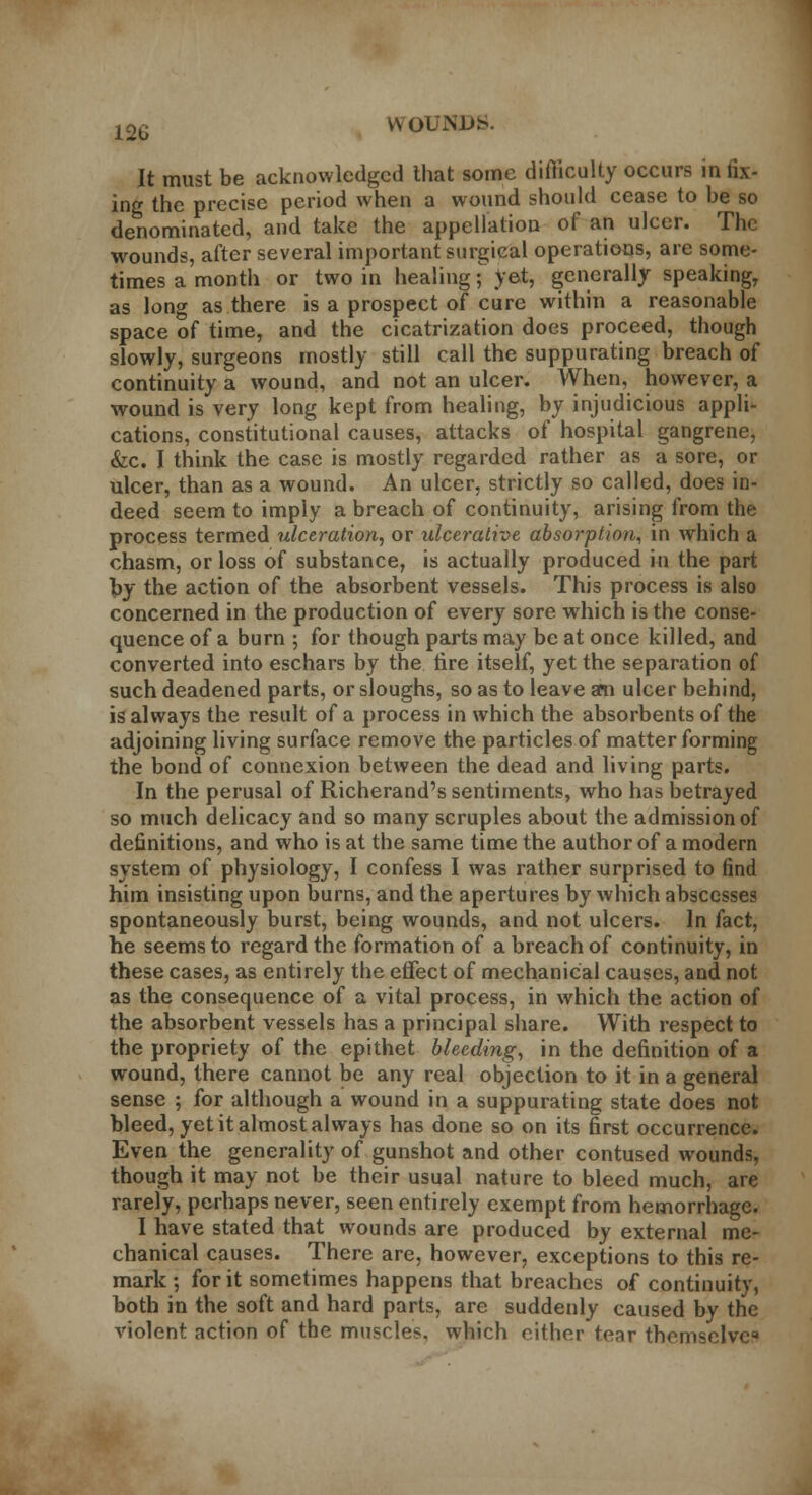 It must be acknowledged that some difficulty occurs in fix- ing the precise period when a wound should cease to be so denominated, and take the appellation of an ulcer. The wounds, after several important surgical operations, are some- times a month or two in healing; >et, generally speaking, as long as there is a prospect of cure within a reasonable space of time, and the cicatrization does proceed, though slowly, surgeons mostly still call the suppurating breach of continuity a wound, and not an ulcer. When, however, a wound is very long kept from healing, by injudicious appli- cations, constitutional causes, attacks of hospital gangrene, &c. I think the case is mostly regarded rather as a sore, or ulcer, than as a wound. An ulcer, strictly so called, does in- deed seem to impiy a breach of continuity, arising from the process termed ulceration, or ulcerative absorption, in which a chasm, or loss of substance, is actually produced in the part by the action of the absorbent vessels. This process is also concerned in the production of every sore which is the conse- quence of a burn ; for though parts may be at once killed, and converted into eschars by the tire itself, yet the separation of such deadened parts, or sloughs, so as to leave am ulcer behind, is always the result of a process in which the absorbents of the adjoining living surface remove the particles of matter forming the bond of connexion between the dead and living parts. In the perusal of Richerand's sentiments, who has betrayed so much delicacy and so many scruples about the admission of definitions, and who is at the same time the author of a modern system of physiology, I confess I was rather surprised to find him insisting upon burns, and the apertures by which abscesses spontaneously burst, being wounds, and not ulcers. In fact, he seems to regard the formation of a breach of continuity, in these cases, as entirely the effect of mechanical causes, and not as the consequence of a vital process, in which the action of the absorbent vessels has a principal share. With respect to the propriety of the epithet bleeding, in the definition of a wound, there cannot be any real objection to it in a general sense ; for although a wound in a suppurating state does not bleed, yet it almost always has done so on its first occurrence. Even the generality of gunshot and other contused wounds, though it may not be their usual nature to bleed much, are rarely, perhaps never, seen entirely exempt from hemorrhage. I have stated that wounds are produced by external me- chanical causes. There are, however, exceptions to this re- mark ; for it sometimes happens that breaches of continuity, both in the soft and hard parts, are suddenly caused by the violent action of the muscles, which either tear themselvea