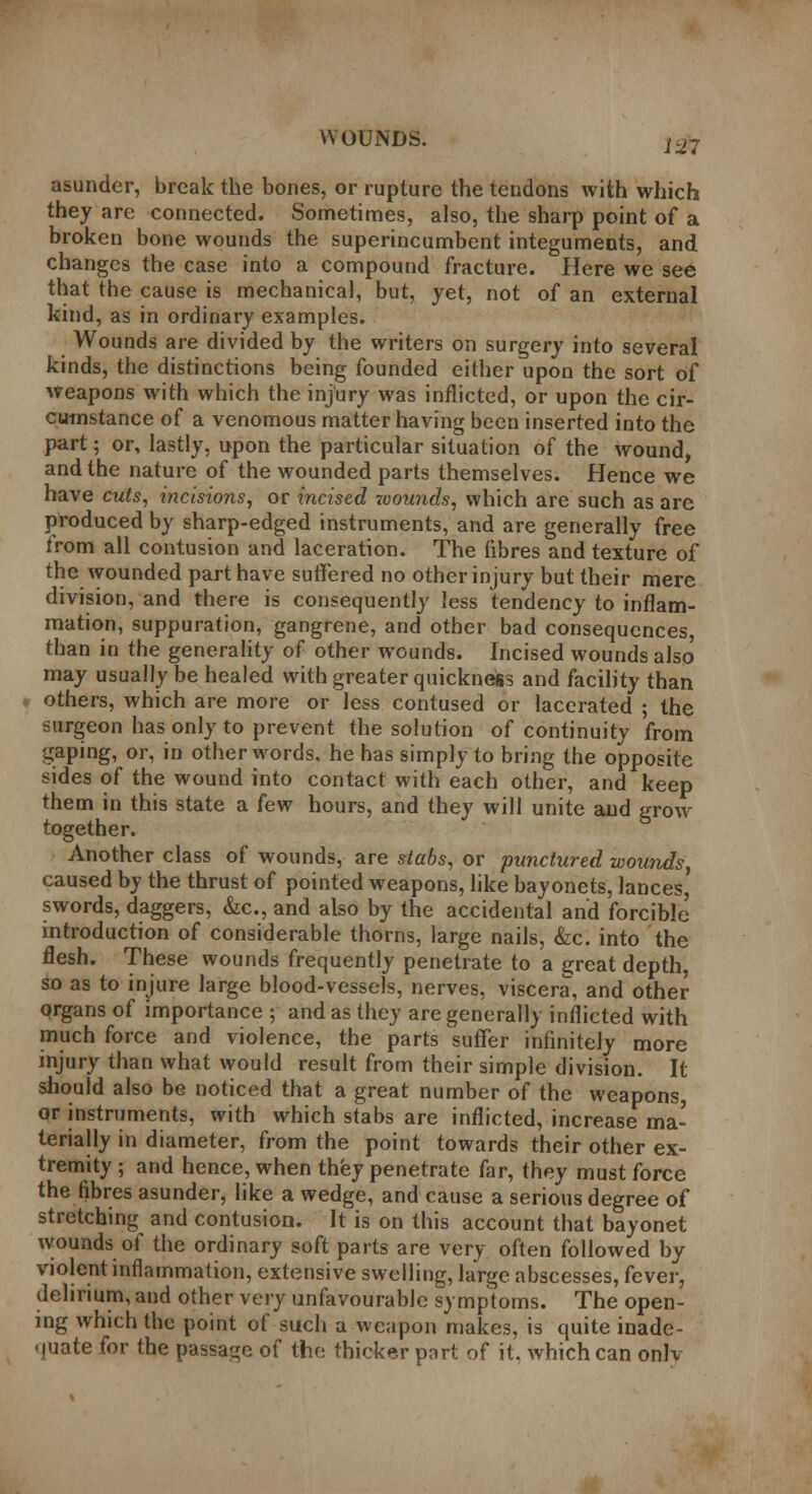 iui asunder, break the bones, or rupture the tendons with which they are connected. Sometimes, also, the sharp point of a broken bone wounds the superincumbent integuments, and changes the case into a compound fracture. Here we see that the cause is mechanical, but, yet, not of an external kind, as in ordinary examples. Wounds are divided by the writers on surgery into several kinds, the distinctions being founded either upon the sort of weapons with which the injury was inflicted, or upon the cir- cumstance of a venomous matter having been inserted into the part; or, lastly, upon the particular situation of the wound, and the nature of the wounded parts themselves. Hence we have cuts, incisions, or incised wounds, which are such as are produced by sharp-edged instruments, and are generally free from all contusion and laceration. The fibres and texture of the wounded part have suffered no other injury but their mere division, and there is consequently less tendency to inflam- mation, suppuration, gangrene, and other bad consequences, than in the generality of other wounds. Incised wounds also may usually be healed with greater quickness and facility than others, which are more or less contused or lacerated ; the surgeon has only to prevent the solution of continuity from gaping, or, in other words, he has simply to bring the opposite sides of the wound into contact with each other, and keep them in this state a few hours, and they will unite and grow together. Another class of wounds, are stabs, or punctured wounds, caused by the thrust of pointed weapons, like bayonets, lances' swords, daggers, &c, and also by the accidental and forcible introduction of considerable thorns, large nails, &c. into the flesh. These wounds frequently penetrate to a great depth, so as to injure large blood-vessels, nerves, viscera, and other organs of importance ; and as they are generally inflicted with much force and violence, the parts 'suffer infinitely more injury than what would result from their simple division. It should also be noticed that a great number of the weapons, or instruments, with which stabs are inflicted, increase ma- terially in diameter, from the point towards their other ex- tremity ; and hence, when they penetrate far, they must force the fibres asunder, like a wedge, and cause a serious degree of stretching and contusion. It is on this account that bayonet wounds of the ordinary soft parts are very often followed by violent inflammation, extensive swelling, large abscesses, fever, delirium, and other very unfavourable symptoms. The open- ing which the point of such a weapon makes, is quite inade- quate for the passage of the thicker port of it, which can onlv