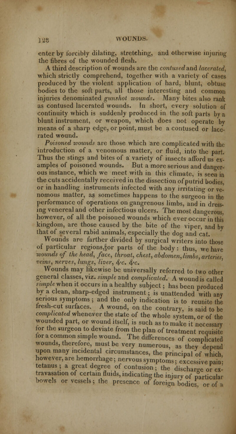 126 VVOUNDy. enter by forcibly dilating, stretching, and otherwise injuring the fibres of the wounded flesh. A third description of wounds are the contused and lacerated, which strictly comprehend, together with a variety of cases produced by the violent application of hard, blunt, obtuse bodies to the soft parts, all those interesting and common injuries denominated gunshot zvounds. Many bites also rank as contused lacerated wounds. Fn short, every solution of continuity which is suddenly produced in the soft parts by a blunt instrument, or weapon, which does not operate bv means of a sharp edge, or point, must be a contused or lace- rated wound. Poisoned xoounds are those which are complicated with the introduction of a venomous matter, or fluid, into the part. Thus the stings and bites of a variety of insects afford us ex- amples of poisoned wounds. But a more serious and danger- ous instance, which we meet with in this climate, is seen in the cuts accidentally received in the dissection of putrid bodies or in handling instruments infected with any irritating or ve- nomous matter, as sometimes happens to the surgeon in the performance of operations on gangrenous limbs, and in dress- ing venereal and other infectious ulcers. The most dangerous, however, of all the poisoned wounds which ever occur in this' kingdom, are those caused by the bite of the viper, and by that of several rabid animals, especially the dog and cat. Wounds are farther divided by surgical writers into those of particular regions,§or parts of the body: thus, we have wounds of the head, face, throat, chest, abdomen, limbs, arteries veins, nerves, lungs, liver, fyc. #-c. Wounds may likewise be universally referred to two other general classes, viz. simple and complicated. A wound is called simple when it occurs in a healthy subject; has been produced by a clean, sharp-edged instrument; is unattended with any serious symptoms ; and the only indication is to reunite the fresh-cut surfaces. A wound, on the contrary, is said to be complicated whenever the state of the whole system, or of the wounded part, or wound itself, is such as to make it necessary for the surgeon to deviate from the plan of treatment requisite for a common simple wound. The differences of complicated wounds, therefore, must be very numerous, as they depend upon many incidental circumstances, the principal of which, however, are hemorrhage; nervous symptoms; excessive pain; tetanus; a great degree of contusion; the discharge or ex' ravasat.on of certam fluids, indicating the injury of particular bowels or vessels; the presence of foreign bodies or of a