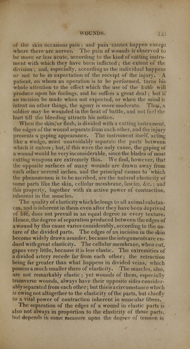 of the skin occasions pain ; and pain cannot happen except where there are nerves. The pain of wounds is'observed to be more or less acute, according to the kind of cutting instru- ment with which they have been inflicted; the extent of the division ; and, especially, according as the individual happen* or not to be in expectation of the receipt of the injury. A patient, on whom an operation is to be performed, turns his whole attention to the effect which the use of the knife will produce upon his feelings, and he suffers a great deal; but if an incision be made when not expected, or when the mind is intent on other things, the agony is more moderate. Thus, a soldier may be wounded in the heat of battle, and not feel the hurt till the bleeding attracts his notice. When the skin,or flesh, is divided with a cutting instrument, the edges of the wound separate from each other, and the injury presents a gaping appearance. The instrument itself, acting like a wedge, must unavoidably separate the parts between which it enters ; but, if this were the only cause, the gaping of a wound would be very inconsiderable, since the blades of most cutting weapons are extremely thin. We find, however, that the opposite surfaces of many wounds are drawn away from each other several inches, and the principal causes to which the phenomenon is to be ascribed, are the natural elasticity of ?ome parts like the skin, cellular membrane, fascia?, &c.; and this property, together with an active power of contraction, inherent in the muscles. The quality of elasticity which belongs to all animal substan- ces, and is inherent in them even after they have been deprived of life, does not prevail in an equal degree in every texture. Hence, the degree of separation produced between the edges of a wound by this cause varies considerably, according to the na- ture of the divided parts. The edges of an incision in the skin become widely drawn asunder, becausetheintegumentsare en- dued with great elasticity. The cellular membrane, when cut, gapes very little, because it is less elastic. The extremities of a divided artery recede far from each other; the retraction being far greater than what happens in divided veins, which possess a much smaller share of elasticity. The muscles, also, are not remarkably elastic ; yet wounds of them, especially transverse wounds, always have their opposite sides consider- ably separated from each other; but this is a circumstance which is owing not altogether to the elasticity of the parts, but chiefly to a vital power of contraction inherent in muscular fibres. The separation of the edges of a wound in elastic parts is also not always in proportion to the elasticity of those parts, but depends in some measure upon the degree of tension in