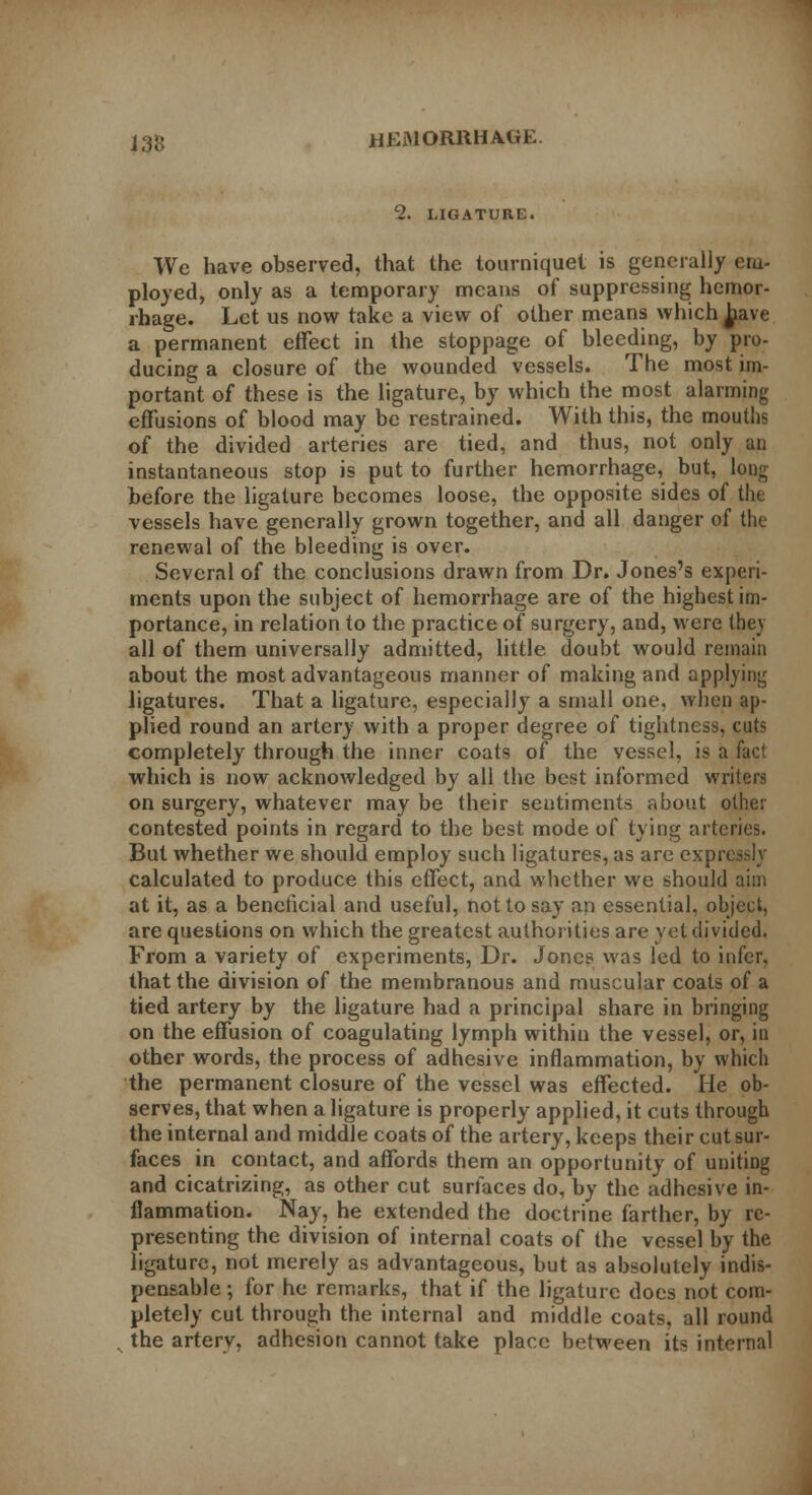 2. LIGATURE. We have observed, that the tourniquet is generally em- ployed, only as a temporary means of suppressing hemor- rhage. Let us now take a view of other means which have a permanent effect in the stoppage of bleeding, by pro- ducing a closure of the wounded vessels. The most im- portant of these is the ligature, by which the most alarming effusions of blood may be restrained. With this, the mouths of the divided arteries are tied, and thus, not only an instantaneous stop is put to further hemorrhage, but, loug before the ligature becomes loose, the opposite sides of the vessels have generally grown together, and all danger of the renewal of the bleeding is over. Several of the conclusions drawn from Dr. Jones's experi- ments upon the subject of hemorrhage are of the highest im- portance, in relation to the practice of surgery, and, were they all of them universally admitted, little doubt would remain about the most advantageous manner of making and applying ligatures. That a ligature, especially a small one, when ap- plied round an artery with a proper degree of tightness, cuts completely through the inner coats of the vessel, is a fact which is now acknowledged by all the best informed writers on surgery, whatever may be their sentiments about other contested points in regard to the best mode of tying arteries. But whether we should employ such ligatures, as arc expressly calculated to produce this effect, and whether we should aim at it, as a beneficial and useful, not to say an essential, object, are questions on which the greatest authorities are yet divided. From a variety of experiments, Dr. Jones was led to infer, that the division of the membranous and muscular coats oi a tied artery by the ligature had a principal share in bringing on the effusion of coagulating lymph within the vessel, or, in other words, the process of adhesive inflammation, by which the permanent closure of the vessel was effected. He ob- serves, that when a ligature is properly applied, it cuts through the internal and middle coats of the artery, keeps their cut sur- faces in contact, and affords them an opportunity of uniting and cicatrizing, as other cut surfaces do, by the adhesive in- flammation. Nay, he extended the doctrine farther, by re- presenting the division of internal coats of the vessel by the ligature, not merely as advantageous, but as absolutely indis- pensable ; for he remarks, that if the ligature does not com- pletely cut through the internal and middle coats, all round the artery, adhesion cannot take place between its internal