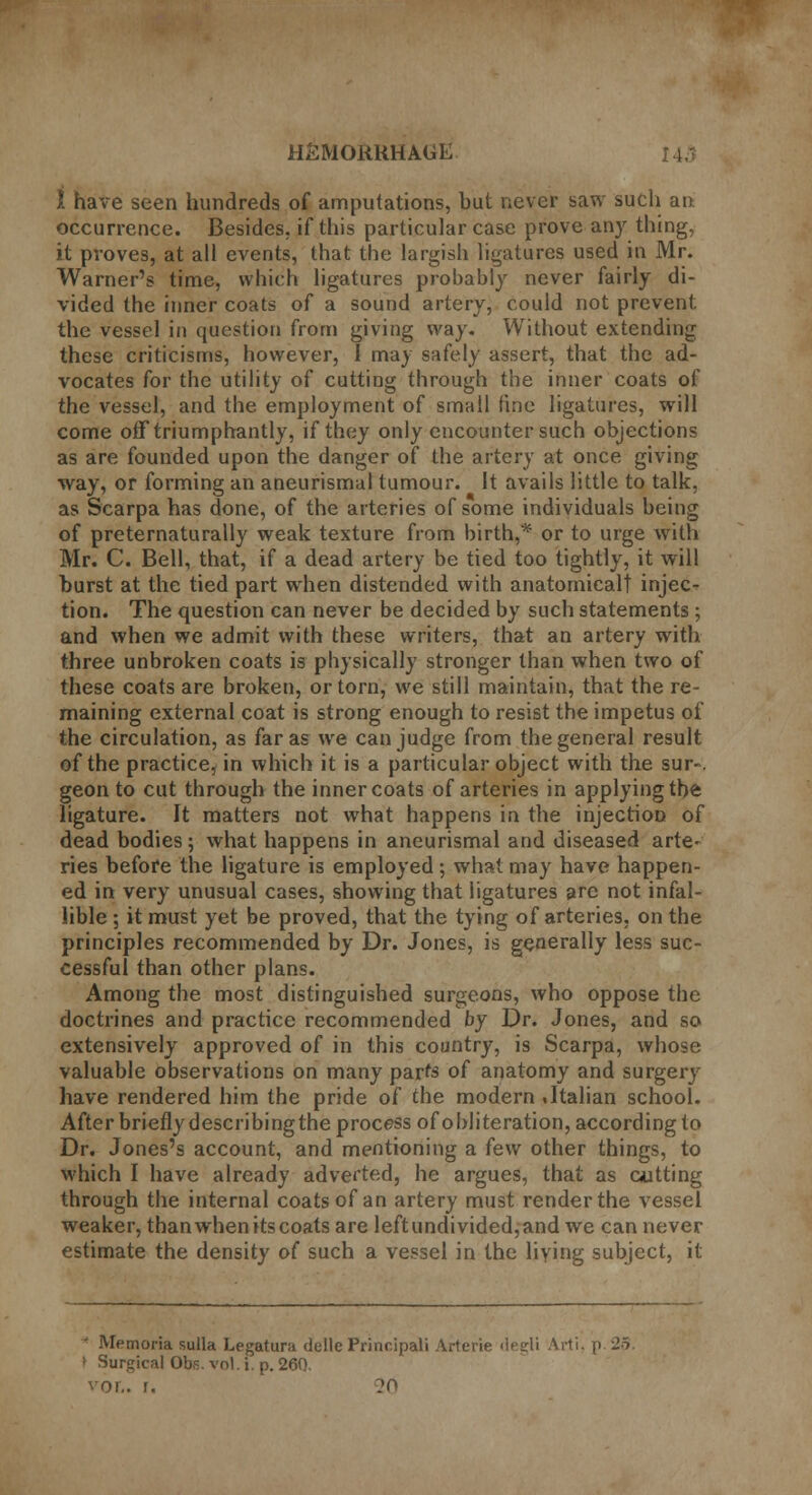 1 have seen hundreds of amputations, but never saw such an occurrence. Besides, if this particular case prove any thing, it proves, at all events, that the largish ligatures used in Mr. Warner's time, which ligatures probably never fairly di- vided the inner coats of a sound artery, could not prevent the vessel in question from giving way. Without extending these criticisms, however, I may safely assert, that the ad- vocates for the utility of cutting through the inner coats of the vessel, and the employment of small fine ligatures, will come off triumphantly, if they only encounter such objections as are founded upon the danger of the artery at once giving way, or forming an aneurismal tumour. It avails little to talk, as Scarpa has done, of the arteries of some individuals being of preternaturally weak texture from birth,* or to urge with Mr. C. Bell, that, if a dead artery be tied too tightly, it will burst at the tied part when distended with anatomicalt injec- tion. The question can never be decided by such statements ; and when we admit with these writers, that an artery with three unbroken coats is physically stronger than when two of these coats are broken, or torn, we still maintain, that the re- maining external coat is strong enough to resist the impetus of the circulation, as far as we can judge from the general result of the practice, in which it is a particular object with the sur-. geon to cut through the inner coats of arteries in applying the ligature. It matters not what happens in the injection of dead bodies; what happens in aneurismal and diseased arte- ries before the ligature is employed; what may have happen- ed in very unusual cases, showing that ligatures are not infal- lible ; it must yet be proved, that the tying of arteries, on the principles recommended by Dr. Jones, is generally less suc- cessful than other plans. Among the most distinguished surgeons, who oppose the doctrines and practice recommended by Dr. Jones, and so extensively approved of in this country, is Scarpa, whose valuable observations on many parte of anatomy and surgery have rendered him the pride of the modern .Italian school. After briefly describing the process of obliteration, according to Dr. Jones's account, and mentioning a few other things, to which I have already adverted, he argues, that as cutting through the internal coats of an artery must render the vessel weaker, than when its coats are left undivided, and we can never estimate the density o( such a vessel in the living subject, it Memoria sulla Legatura delle Principali Arterie rlegli Arti, p 25. I Surgical Obs. vol. i. p. 260. VOL. f. ?0