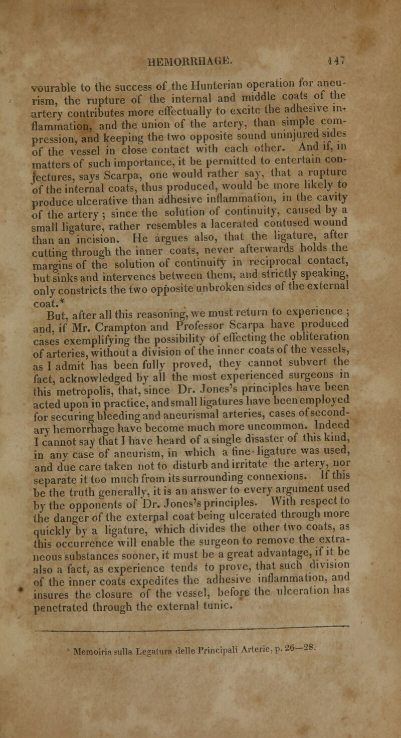 durable to the success of the Hunterian operation for aneu- rism, the rupture of the internal and middle coats of the artery contributes more effectually to excite the adhesive in, flammation, and the union of the artery, than simple com- pression, and keeping the two opposite sound uninjured sides of the vessel in close contact with each other. And it, in matters of such importance, it be permitted to entertain con- jectures, says Scarpa, one would rather say, that a rupture of the internal coats, thus produced, would be more likely to produce ulcerative than adhesive inflammation, in the cavity of the artery ; since the solution of continuity, caused by a small ligature, rather resembles a lacerated contused wound than an incision. He argues also, that the ligature, after cutting through the inner coats, never afterwards holds the margins of the solution of continuity in reciprocal contact, but sinks and intervenes between them, and strictly speaking, only constricts the two opposite unbroken sides of the external coat.* But, after all this reasoning, we must return to experience ; and if Mr. Crampton and Professor Scarpa have produced cases exemplifying the possibility of effecting the obliteration of arteries, without a division of the inner coats of the vessels, as I admit has been fully proved, they cannot subvert the fact, acknowledged by all the most experienced surgeons in this metropolis, that, since Dr. Jones's principles have been acted upon in practice, and small ligatures have been employed for securing bleeding and aneurismal arteries, cases of second- ary hemorrhage have become much more uncommon. Indeed I cannot say that I have heard of a single disaster of this kind, in any case of aneurism, in which a fine-ligature was used, and due care taken not to disturb and irritate the artery, nor separate it too much from its surrounding connexions. If this be the truth generallv, it is an answer to every argument used by the opponents of Dr. Jones's principles. With respect to the danger of the cxterpal coat being ulcerated through more quickly by a ligature, which divides the other two coats, as this occurrence will enable the surgeon to remove the extra- neous substances sooner, it must be a great advantage, if it be also a fact, as experience tends to prove, that such division of the inner coats expedites the adhesive inflammation, and insures the closure of the vessel, before the ulceration has penetrated through the external tunic.  Memoirin sulla Leaaturt delle Principal! Arterie.p.26—28.
