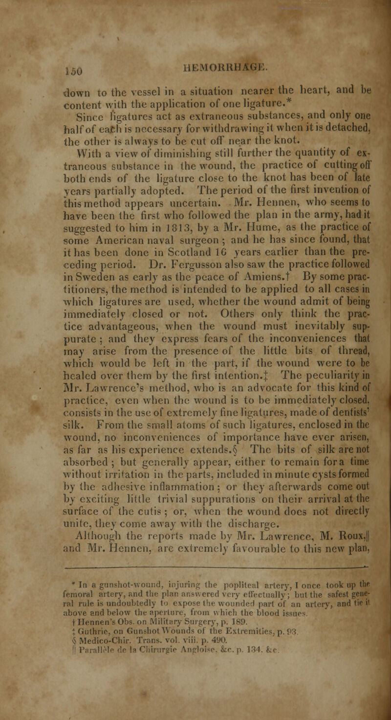 UEMORRHA down to the vessel in a situation nearer the heart, and be content with the application of one ligature.* Since ligatures act as extraneous substances, and only one half of ea£h is necessary for withdrawing it when it is detached, the other is always to be cut off near the knot. With a view of diminishing still further the quantity of ex- traneous substance in the wound, the practice of cutting off both ends of the ligature close to the knot has been of late years partially adopted. The period of the first invention of this method appears uncertain. Mr. Hennen, who seems to have been the first who followed the plan in the army, had it suggested to him in 1813, by a Mr. Hume, as the practice of some American naval surgeon ; and he has since found, that it has been done in Scotland 1G years earlier than the pre- ceding period. Dr. Fergusson also saw the practice followed in Sweden as early as the peace of Amiens.t By some prac- titioners, the method is intended to be applied to all cases in which ligatures are used, whether the wound admit of being immediately closed or not. Others only think the prac- tice advantageous, when the wound must inevitably sup- purate ; and they express fears of the inconveniences that may arise from the presence of the little bits of thread, which would be left in the part, if the wound were to be healed over them by the first intention.J The peculiarity in Mr. Lawrence's method, who is an advocate for this kind of practice, even when the wound is to be immediately closed. consists in the use of extremely fine ligatures, made of dentists' silk. From the small atoms of such ligatures, enclosed in the wound, no inconveniences of importance have ever arisen, as far as his experience extends.§ The bits of silk are not absorbed ; but generally appear, either to remain for a time without irrigation in the parts, included in minute cysts formed by the adhesive inflammation: or they afterwards come out by exciting little trivial suppurations on their arrival at the surface of the cutis; or, when the wound does not directly unite, they come away with the discharge. Although the reports made by Mr. Lawrence, M. Roux,|| and Mr. Hennen, are extremely favourable to this new plan, * In a gunshot-wound, injuring (he popliteal artery, I once took up the femoral artery, and the plan answered very effectually; but the safest gene- ral rule is undoubtedly to expose the wounded part of an artery, and tie i' above and below the aperture, from which the blood issues t Ilennen'sObs. on Military Surgery, p. 189. j Guthrie, on Gunshot 'Wounds of the Extremities, p. P3. § Medico-Chir. Trans, vol. viii. p. 490. de Is Chirurgie /Yngloise. &e.p. 134. &c